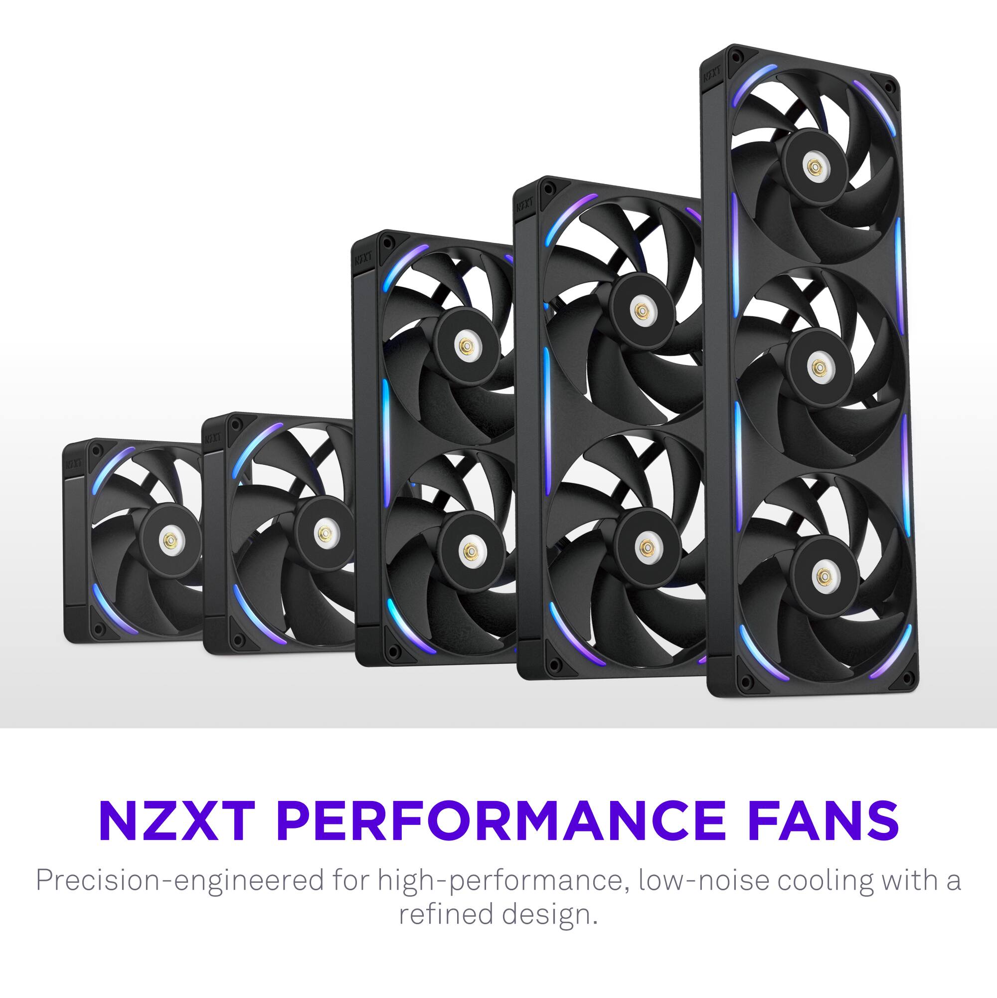 NZXT PERFORMANCE FANS  
Precision-engineered for high-performance, low-noise cooling with a refined design.