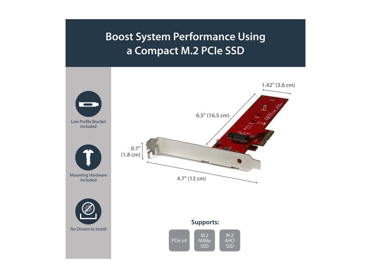 Boost System Performance Using a Compact M.2 PCIe SSD

1.42" (3.6 cm)
Low Profile Bracket Included
6.5" (16.5 cm)
0.7" (1.8 cm)
Mounting Hardware Included
4.7" (12 cm)
No Drivers to Install
Supports: M.2 PCIe x4 NVMe SSD, M.2 AHCI SSD