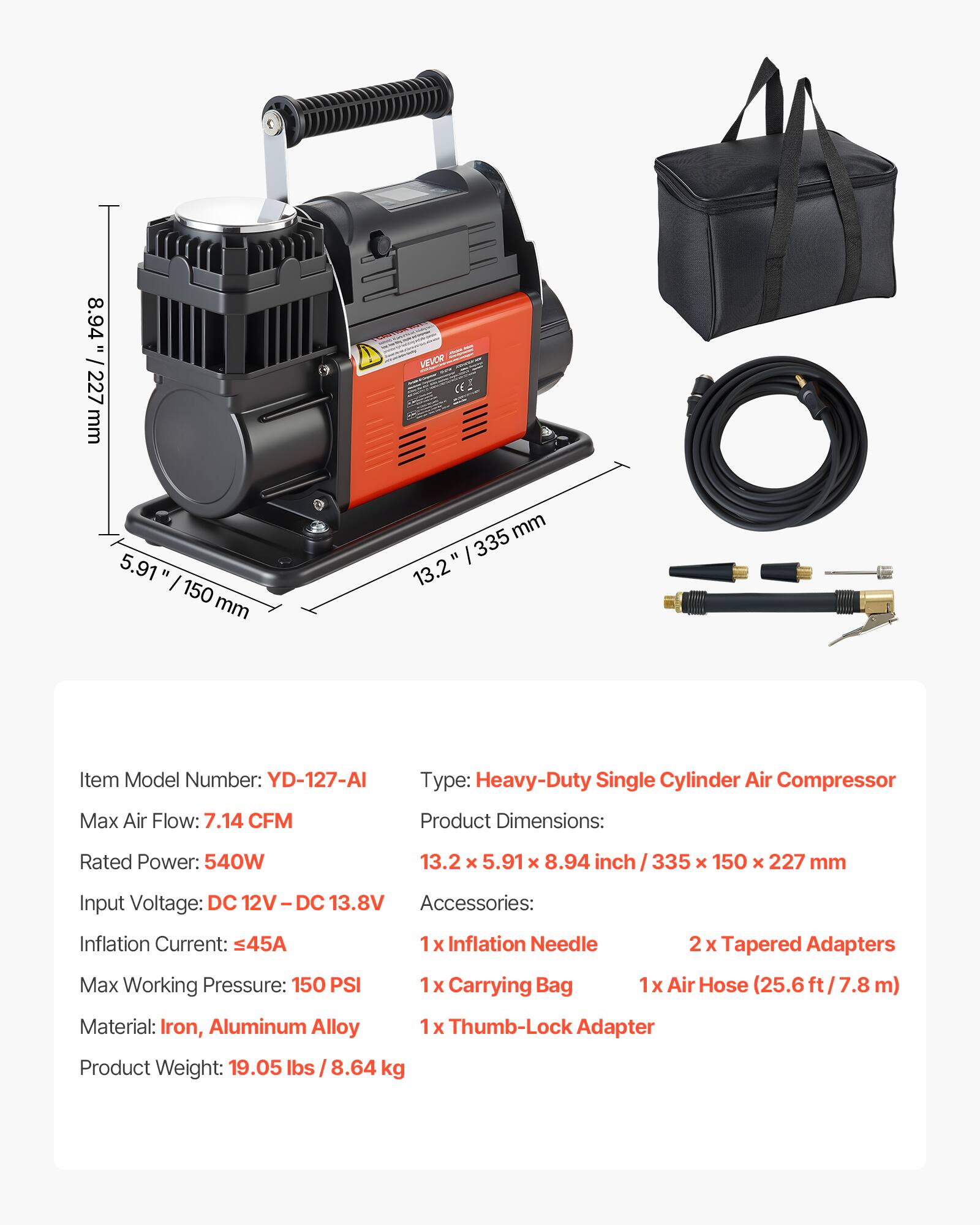 8.94" 227 mm VEVOR 5.91" 150 mm 335 13.2" Item Model Number: YD-127-AI Type: Heavy-Duty Single Cylinder Air Compressor Max Air Flow: 7.14 CFM Product Dimensions: 13.2 x 5.91 x 8.94 inch 335 x 150 x 227 mm Rated Power: 540W Input Voltage: DC 12V - DC 13.8V Accessories: Inflation Current: 45A Max Working Pressure: 150 PSI Material: Iron, Aluminum Alloy Product Weight: 19.05 lbs / 8.64 kg 1 X Inflation Needle 2 x Tapered Adapters 1 x Carrying Bag 1x Air Hose (25.6 ft / 7.8 m) 1 X Thumb-Lock Adapter