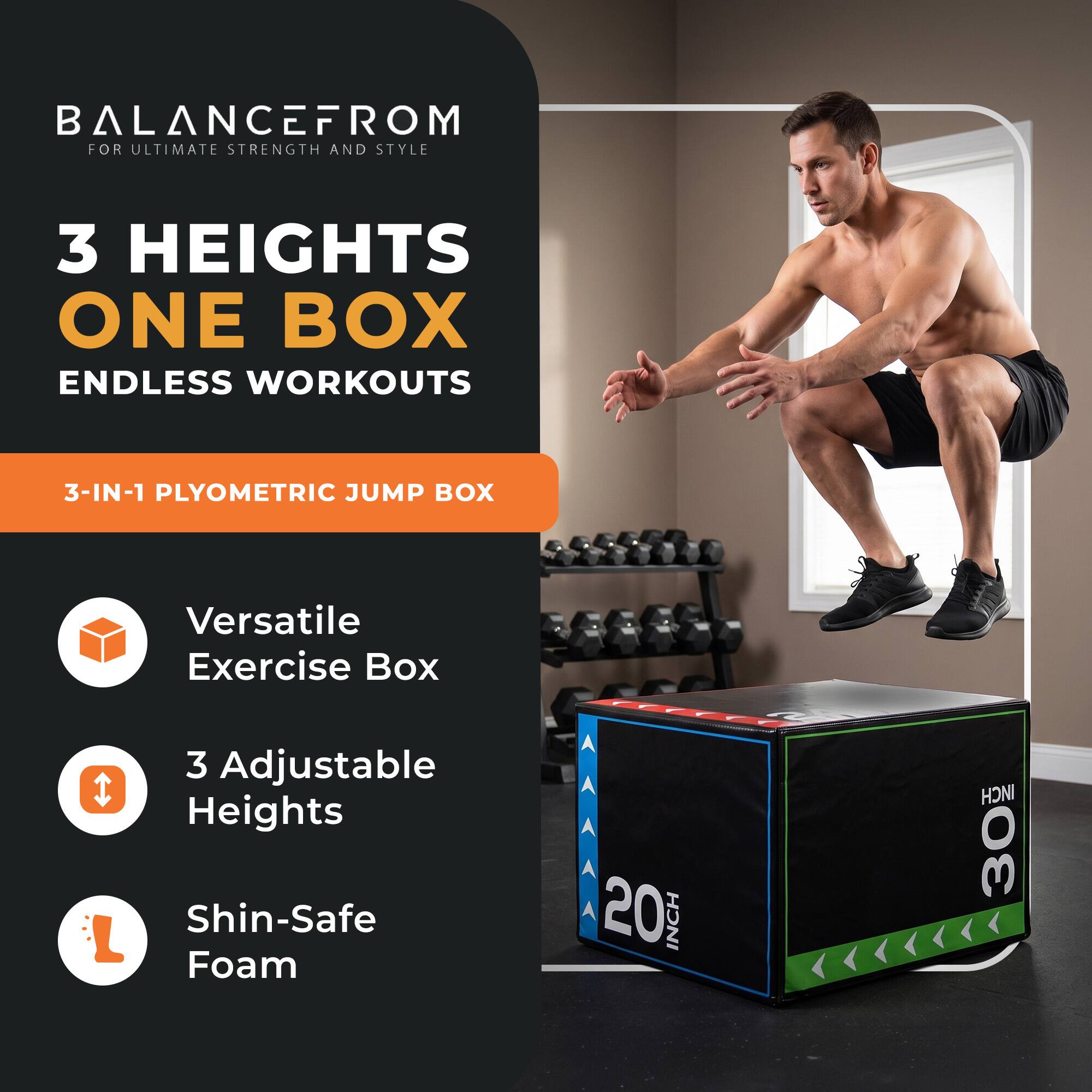 BALANCEFROM  
FOR ULTIMATE STRENGTH AND STYLE  

3 HEIGHTS  
ONE BOX  
ENDLESS WORKOUTS  

3-IN-1 PLYOMETRIC JUMP BOX  

Versatile Exercise Box  
3 Adjustable Heights  
Shin-Safe Foam  

20 INCH  
30 INCH