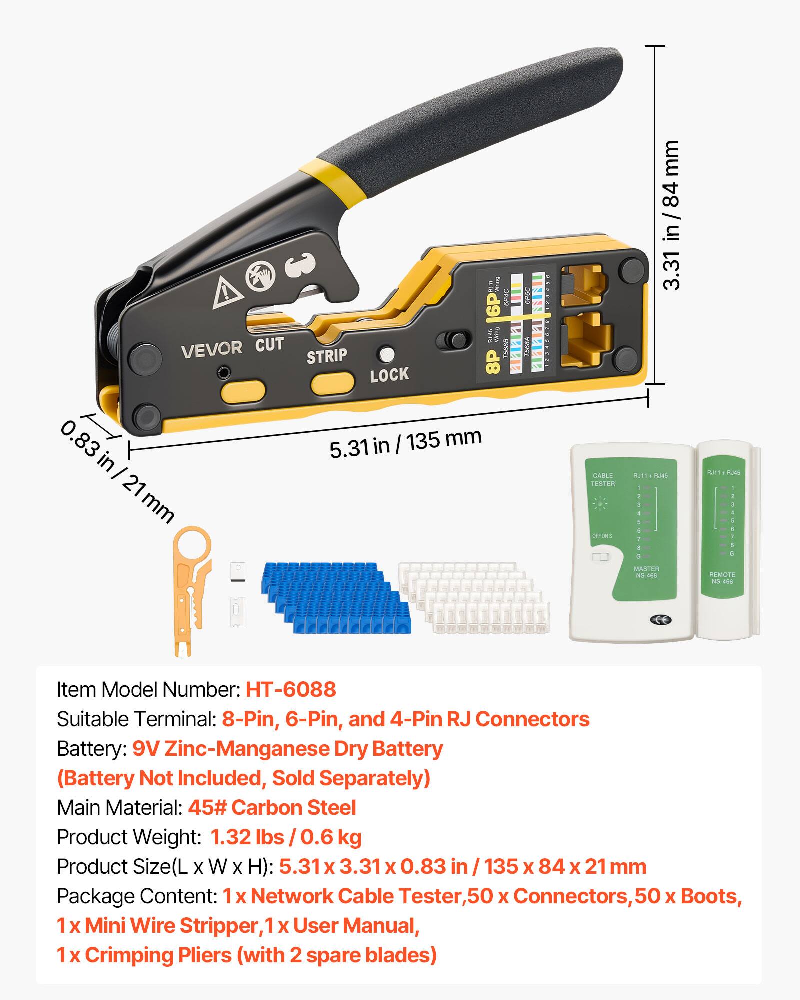 VEVOR CUT STRIP LOCK

Item Model Number: HT-6088

Suitable Terminal: 8-Pin, 6-Pin, and 4-Pin RJ Connectors

Battery: 9V Zinc-Manganese Dry Battery (Battery Not Included, Sold Separately)

Main Material: 45# Carbon Steel

Product Weight: 1.32 lbs / 0.6 kg

Product Size (L x W x H): 5.31 x 3.31 x 0.83 in / 135 x 84 x 21 mm

Package Content: 1 x Network Cable Tester, 50 x Connectors, 50 x Boots, 1 x Mini Wire Stripper, 1 x User Manual, 1 x Crimping Pliers (with 2 spare blades)