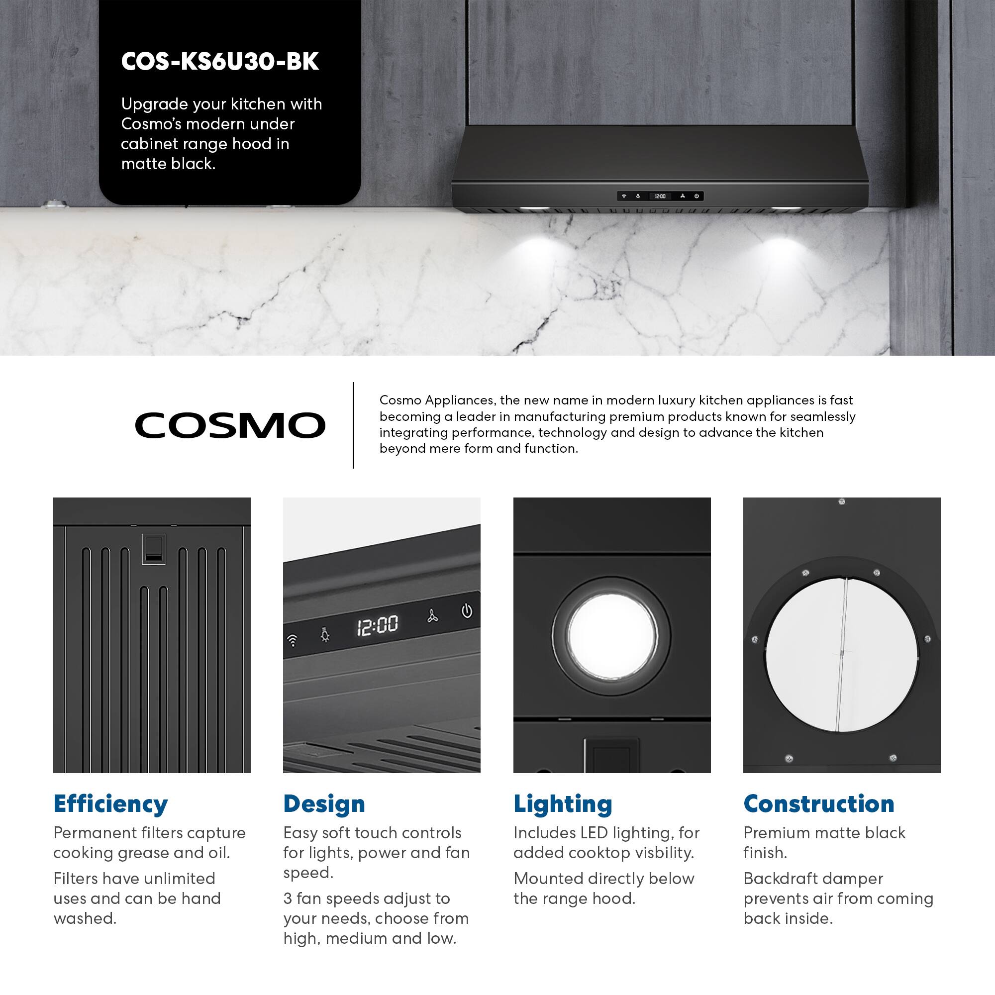 COS-KS6U30-BK  
Upgrade your kitchen with Cosmo's modern under cabinet range hood in matte black.

Cosmo Appliances, the new name in modern luxury kitchen appliances, is fast becoming a leader in manufacturing premium products known for seamlessly integrating performance, technology, and design to advance the kitchen beyond mere form and function.

Efficiency  
Permanent filters capture cooking grease and oil. Filters have unlimited uses and can be hand washed.

Design  
Easy soft touch controls for lights, power, and fan speed. 3 fan speeds adjust to your needs, choose from high, medium, and low.

Lighting  
Includes LED lighting for added cooktop visibility. Mounted directly below the range hood.

Construction  
Premium matte black finish. Backdraft damper prevents air from coming back inside.