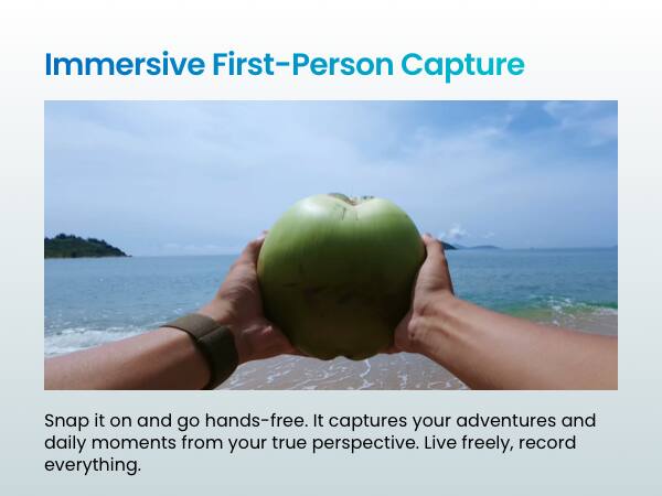 Immersive First-Person Capture

Snap it on and go hands-free. It captures your adventures and daily moments from your true perspective. Live freely, record everything.