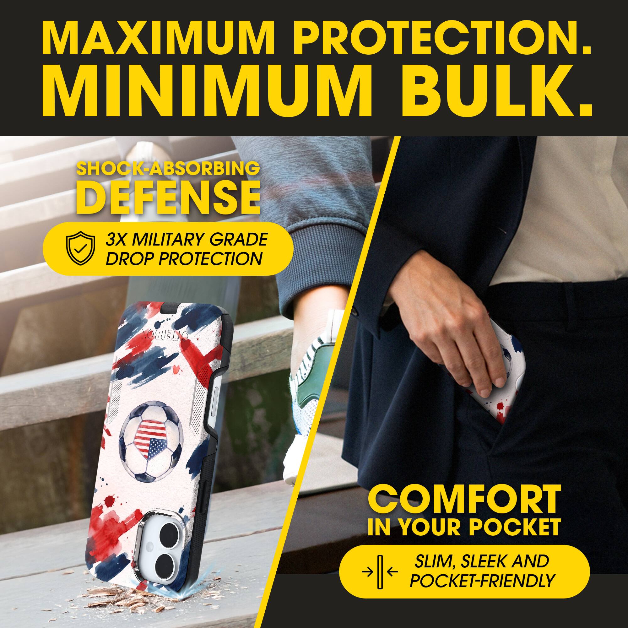 MAXIMUM PROTECTION.  
MINIMUM BULK.  

SHOCK-ABSORBING DEFENSE  
3X MILITARY GRADE DROP PROTECTION  

COMFORT IN YOUR POCKET  
SLIM, SLEEK AND POCKET-FRIENDLY