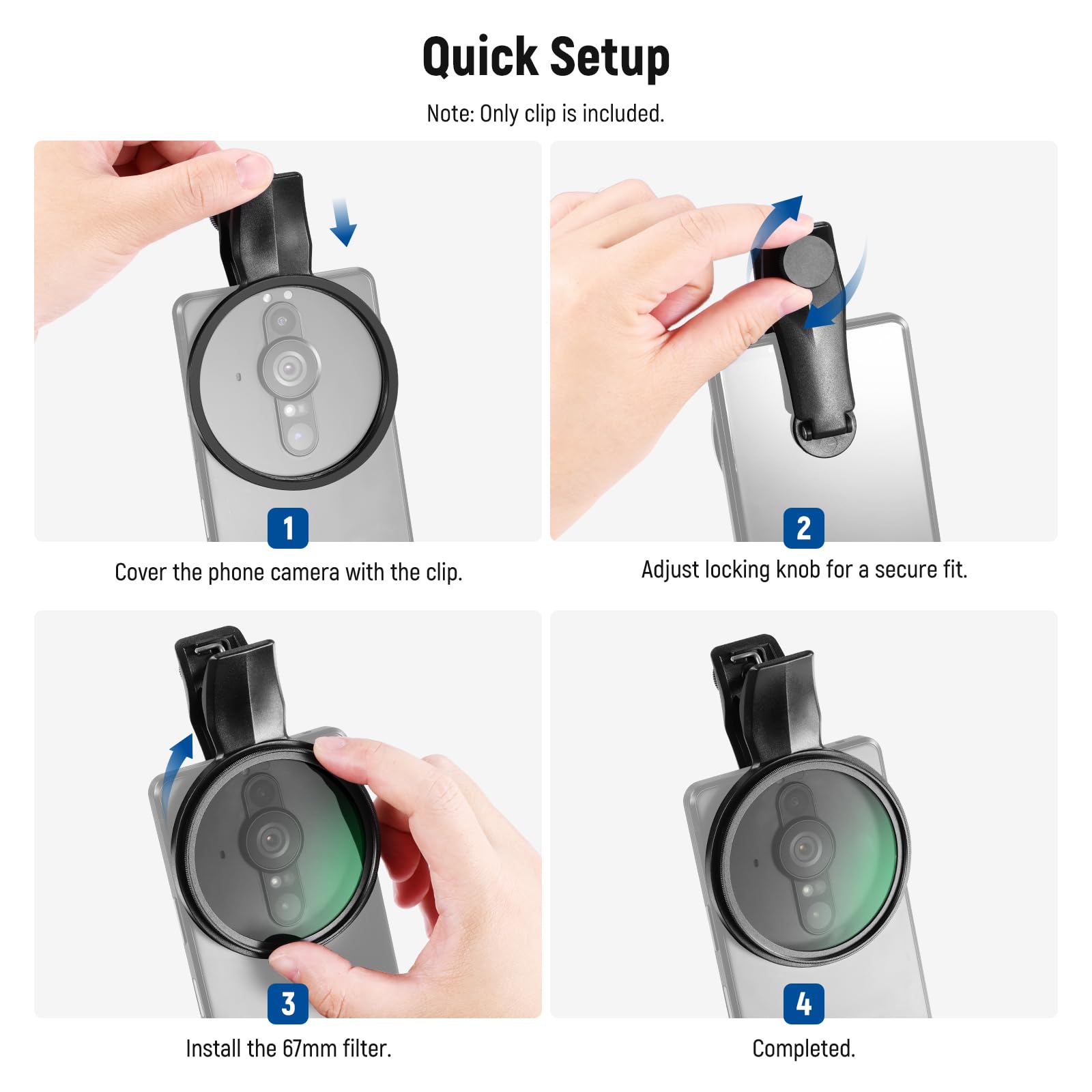 Quick Setup

Note: Only clip is included.

1. Cover the phone camera with the clip.
2. Adjust locking knob for a secure fit.
3. Install the 67mm filter.
4. Completed.