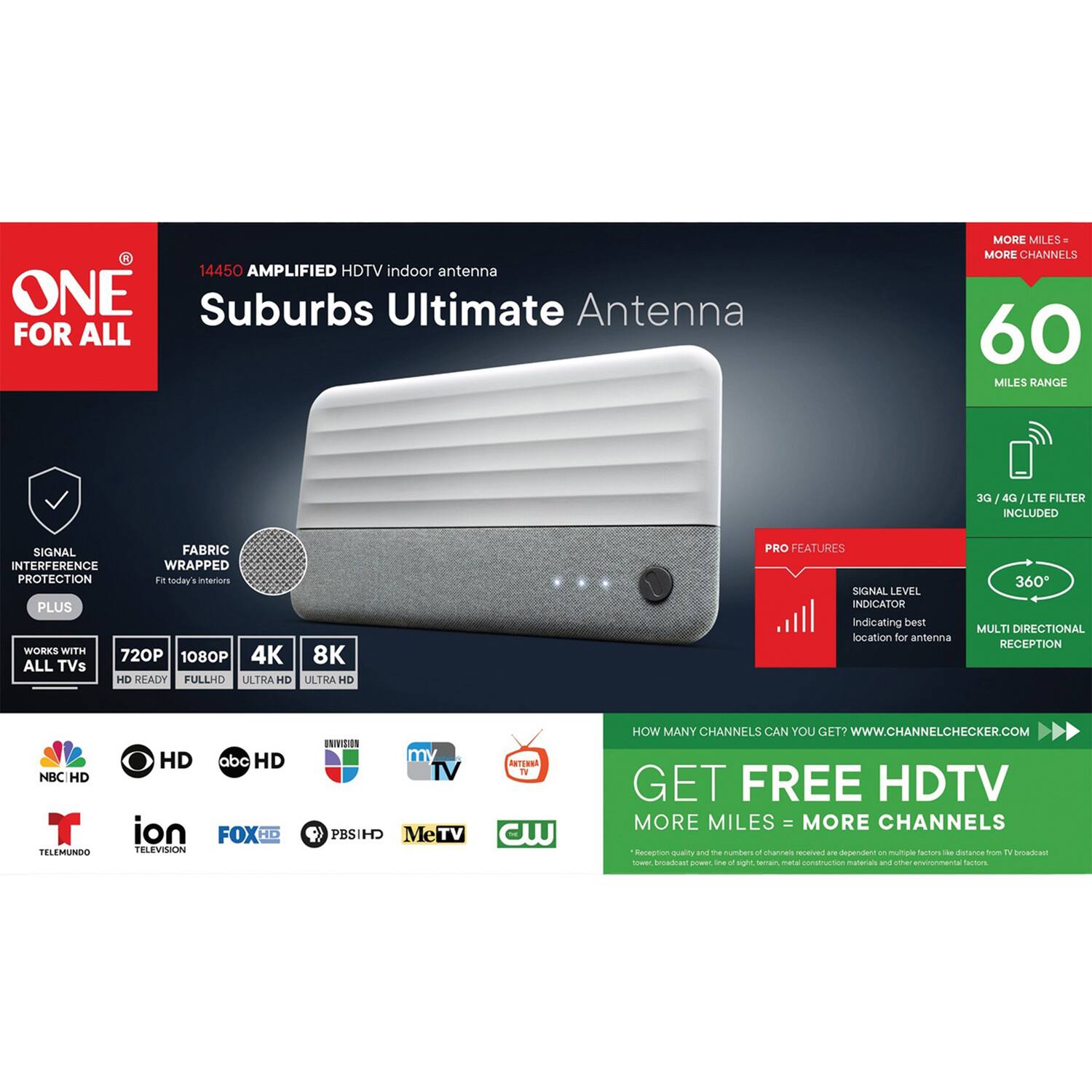 14450 AMPLIFIED HDTV indoor antenna  
ONE Suburbs Ultimate Antenna  
FOR ALL  
MORE MILES MORE CHANNELS  
60 MILES RANGE  
3G / 4G / LTE FILTER INCLUDED  
SIGNAL FABRIC INTERFERENCE WRAPPED PROTECTION  
PLUS  
WORKS WITH 8K 720P 1080P 4K ALL TVs HD READY FULLHD ULTRA HD ULTRA HD  
PRO FEATURES  
SIGNAL LEVEL INDICATOR indicating best location for antenna  
360 MULTI DIRECTIONAL RECEPTION  

NBC HD  
TELEMUNDO HD  
ion  
FOX HD  
PBS HD  
MeTV  
CW  
HOW MANY CHANNELS CAN YOU GET?  
WWW.CHANNELCHECKER.COM  
GET FREE HDTV  
MORE MILES = MORE CHANNELS  

Reception quality and the number of channels received are dependent on multiple factors - distance from TV broadcast tower, line of sight, terrain, material construction materials and other environmental factors.