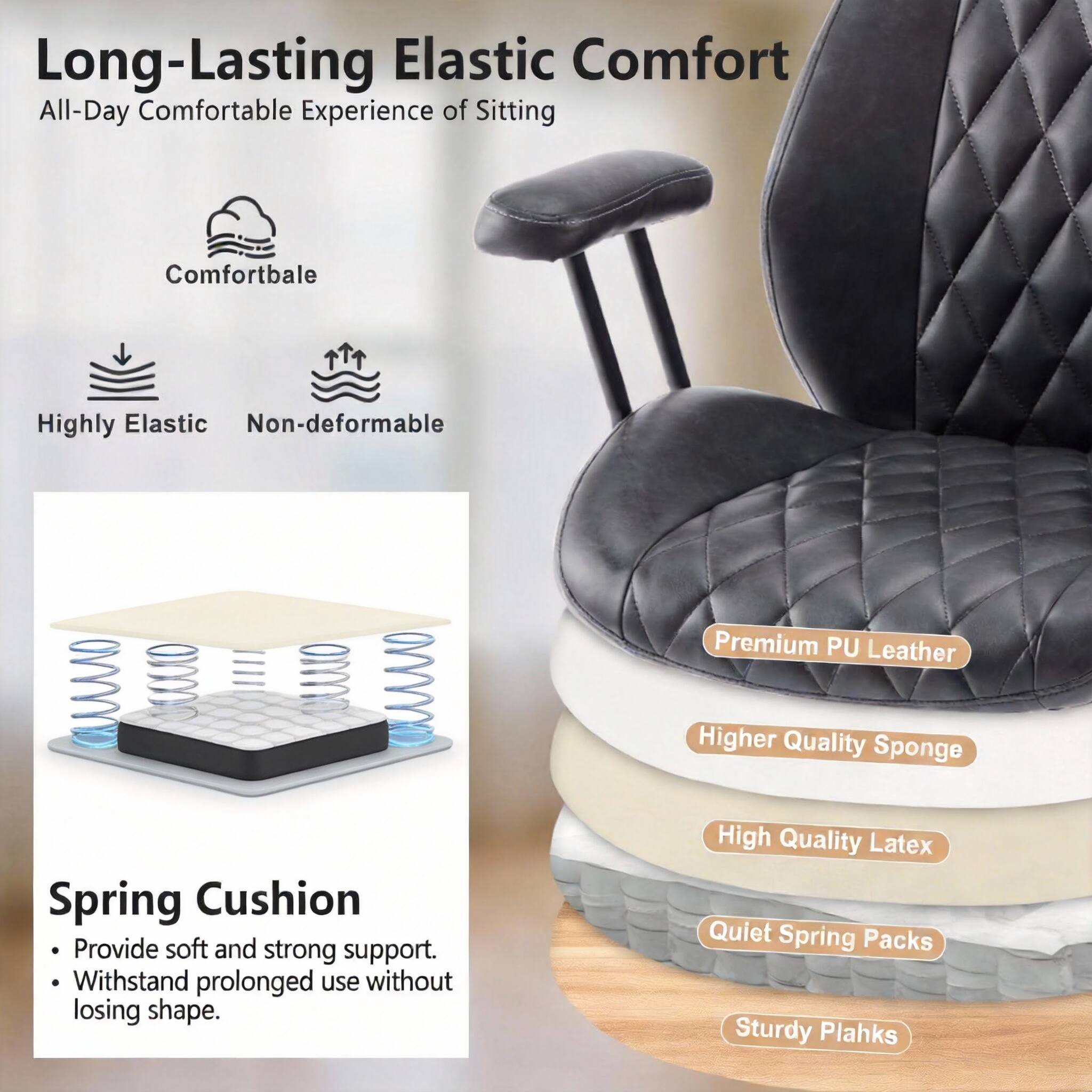 Long-Lasting Elastic Comfort  
All-Day Comfortable Experience of Sitting  

Comfortable  
Highly Elastic  
Non-deformable  

Spring Cushion  
- Provide soft and strong support.  
- Withstand prolonged use without losing shape.  

Premium PU Leather  
Higher Quality Sponge  
High Quality Latex  
Quiet Spring Packs  
Sturdy Planks