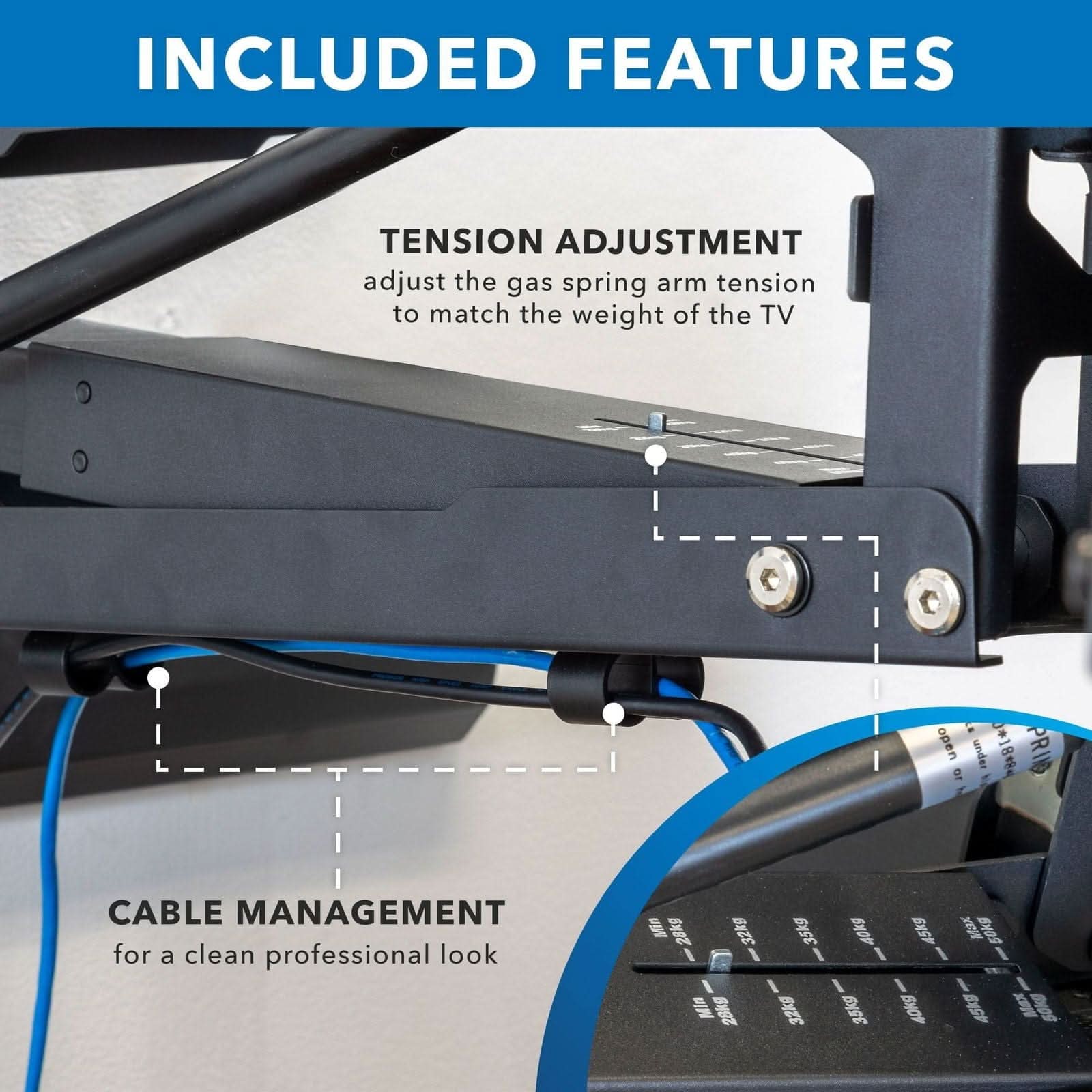 INCLUDED FEATURES

TENSION ADJUSTMENT
adjust the gas spring arm tension to match the weight of the TV

CABLE MANAGEMENT
for a clean professional look