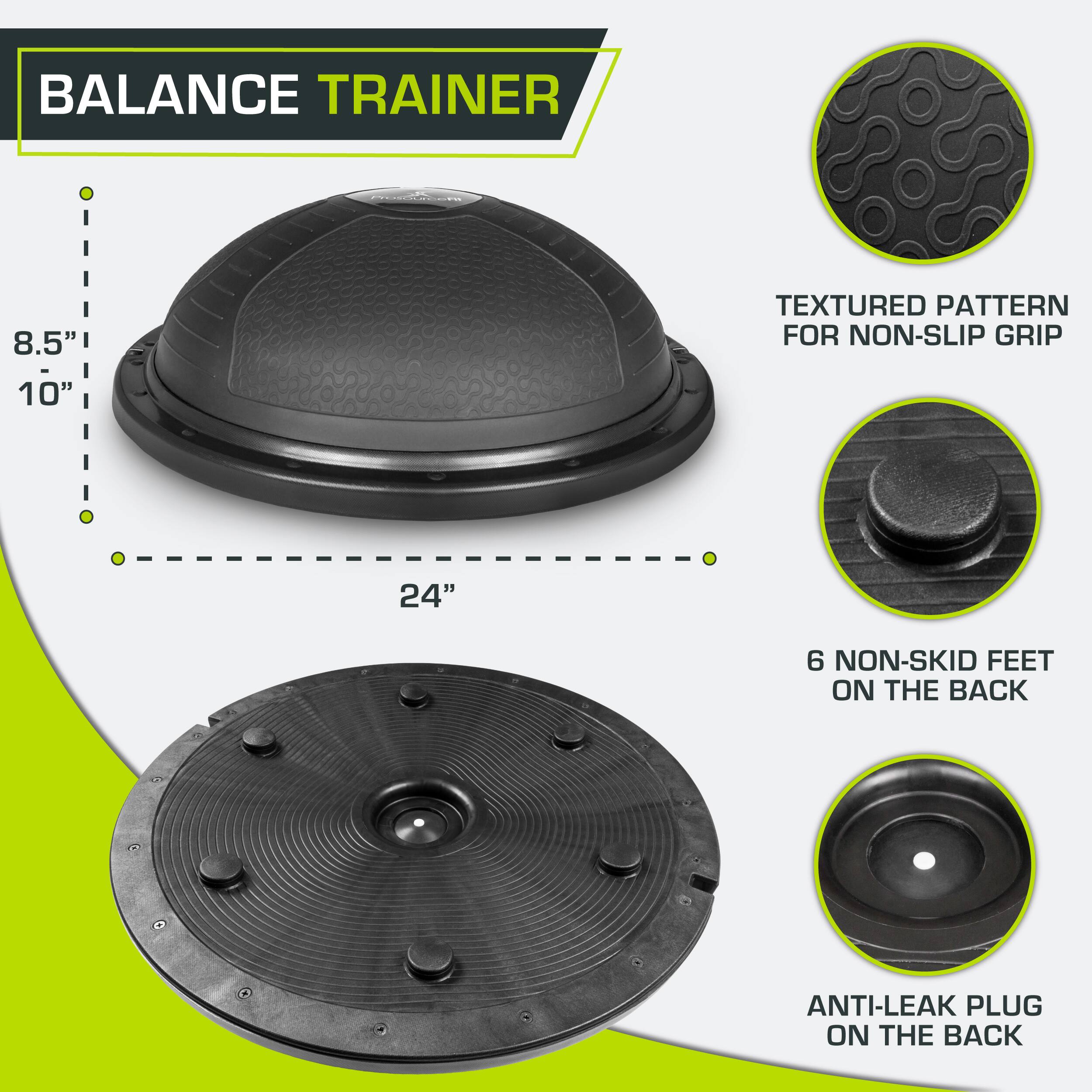 BALANCE TRAINER
8.5" 10"
TEXTURED PATTERN FOR NON-SLIP GRIP
24"
6 NON-SKID FEET ON THE BACK
ANTI-LEAK PLUG ON THE BACK