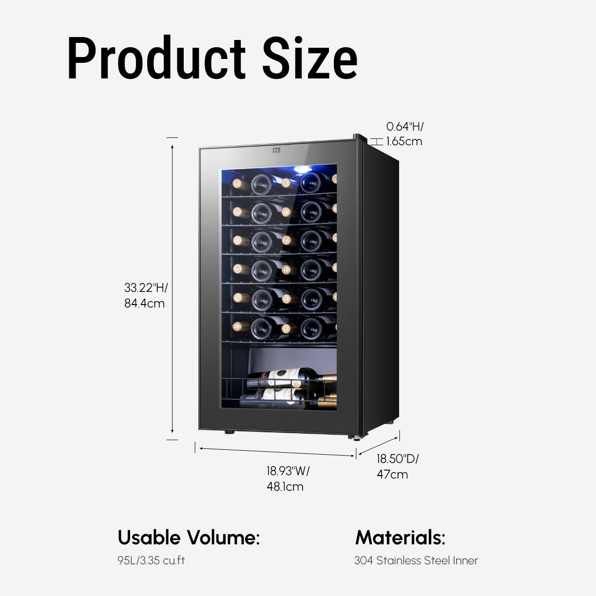 Product Size  
1A 0.64H/ 1.65cm  
9 u 2 d  
33.22"H/ 84.4cm  
18.93"W/ 48.1cm  
18.50D/ 47cm  
Usable Volume: 95L/3.35 cuft  
Materials: 304 Stainless Steel Inner