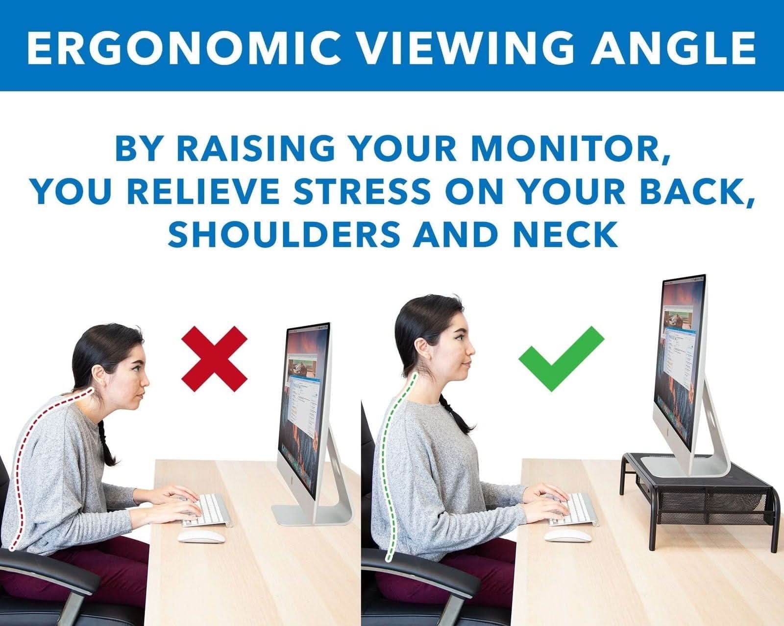 ERGONOMIC VIEWING ANGLE

BY RAISING YOUR MONITOR, YOU RELIEVE STRESS ON YOUR BACK, SHOULDERS AND NECK