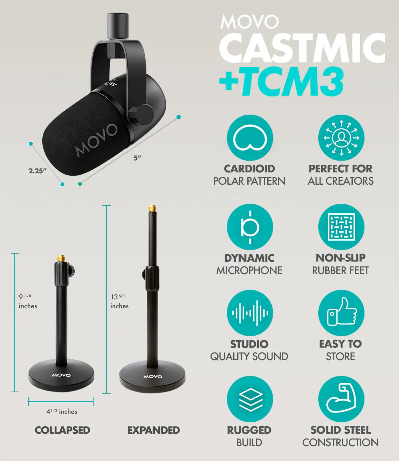 MOVO CASTMIC + TCM3

CARDIOID POLAR PATTERN
PERFECT FOR ALL CREATORS
DYNAMIC MICROPHONE
NON-SLIP RUBBER FEET
STUDIO QUALITY SOUND
EASY TO STORE
RUGGED BUILD
SOLID STEEL CONSTRUCTION

2.25"
5"
9 3/8 inches
13 3/8 inches
4 1/2 inches

COLLAPSED
EXPANDED