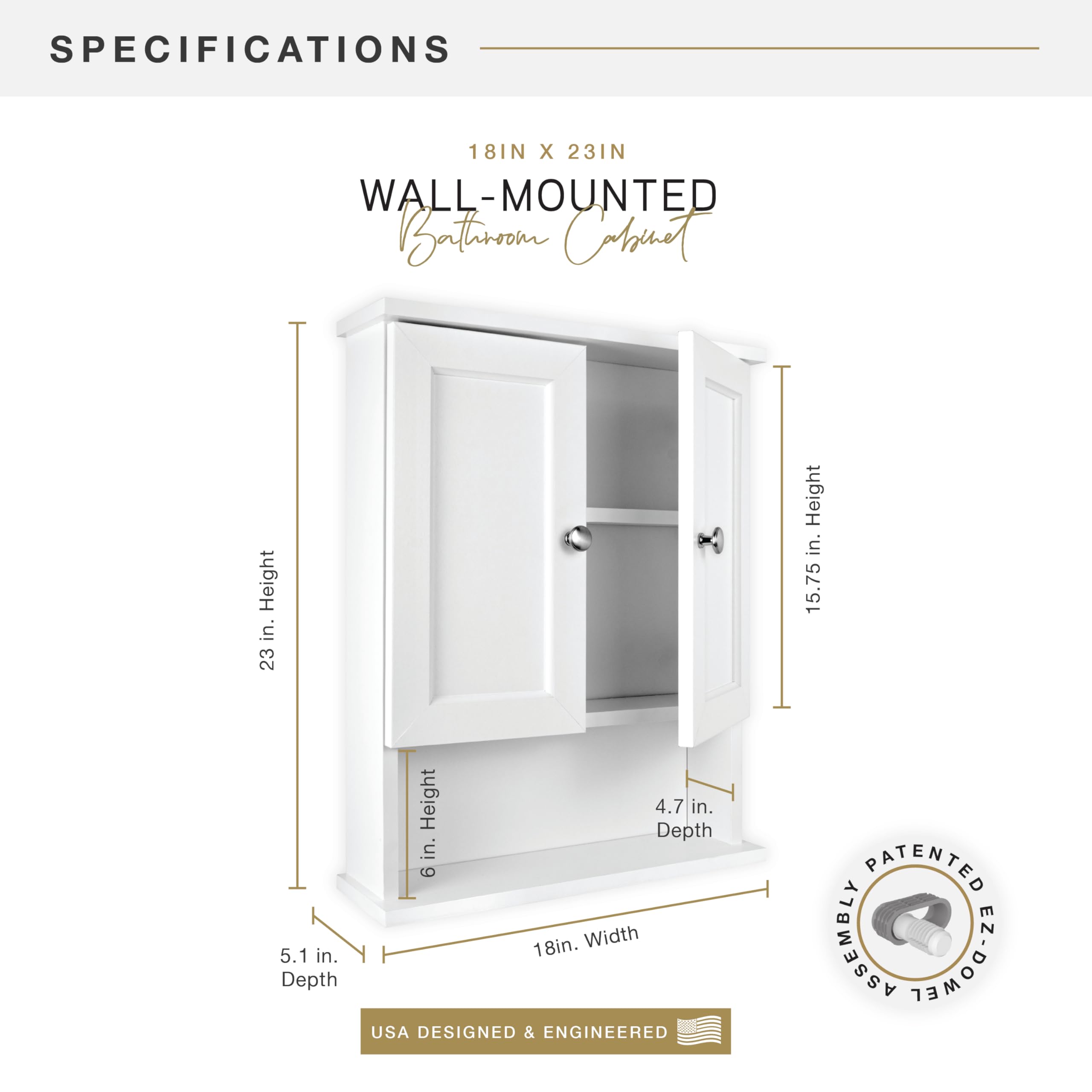 **SPECIFICATIONS**

**18IN X 23IN WALL-MOUNTED Bathroom Cabinet**

- **Height:** 23 in.
- **Width:** 18 in.
- **Depth:** 5.1 in.
- **Depth:** 4.7 in.
- **Height:** 6 in.
- **Height:** 15.75 in.

**USA DESIGNED & ENGINEERED**

**PATENTED ASSEMBLY EZ-DOCK**