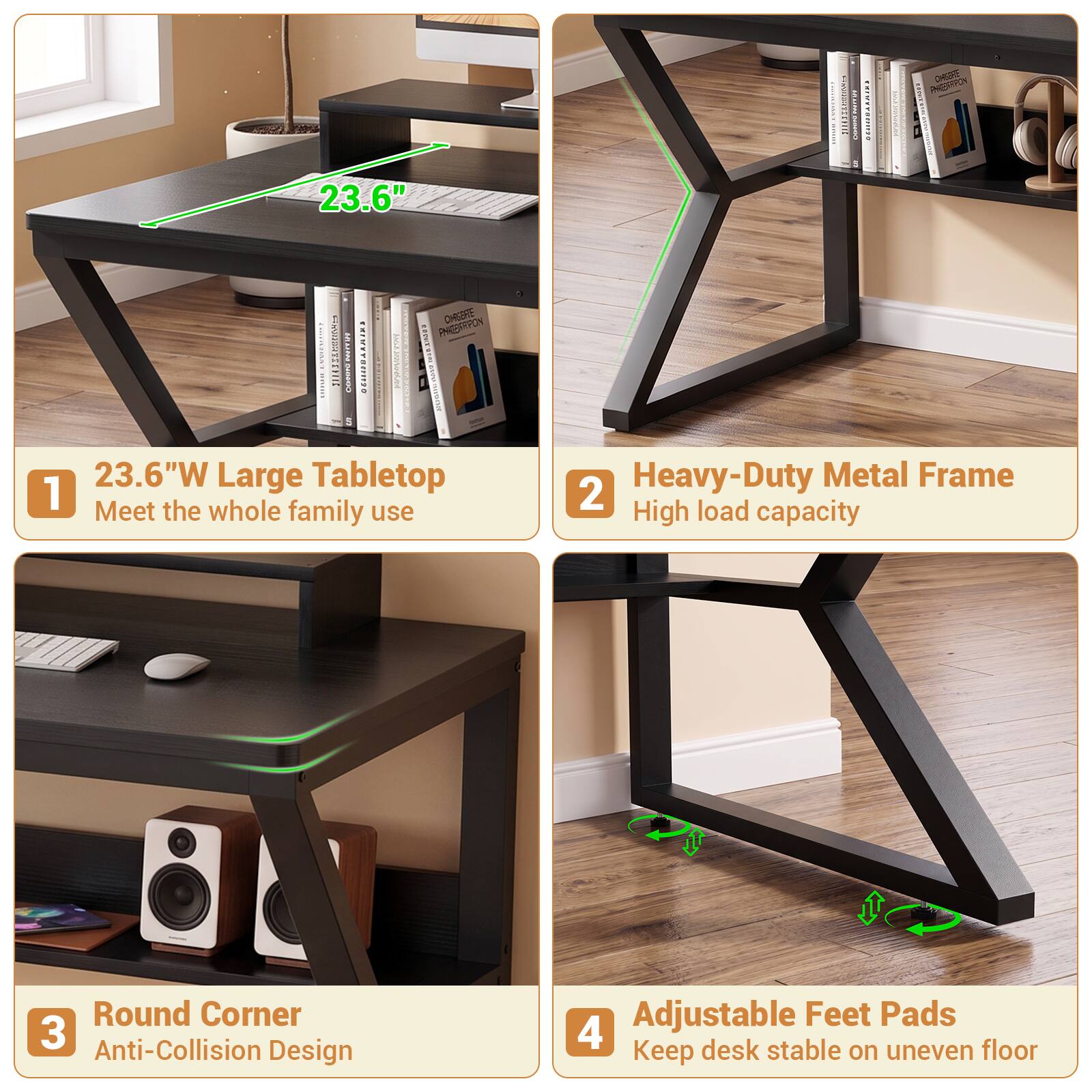 1. 23.6"W Large Tabletop
   Meet the whole family use

2. Heavy-Duty Metal Frame
   High load capacity

3. Round Corner
   Anti-Collision Design

4. Adjustable Feet Pads
   Keep desk stable on uneven floor
