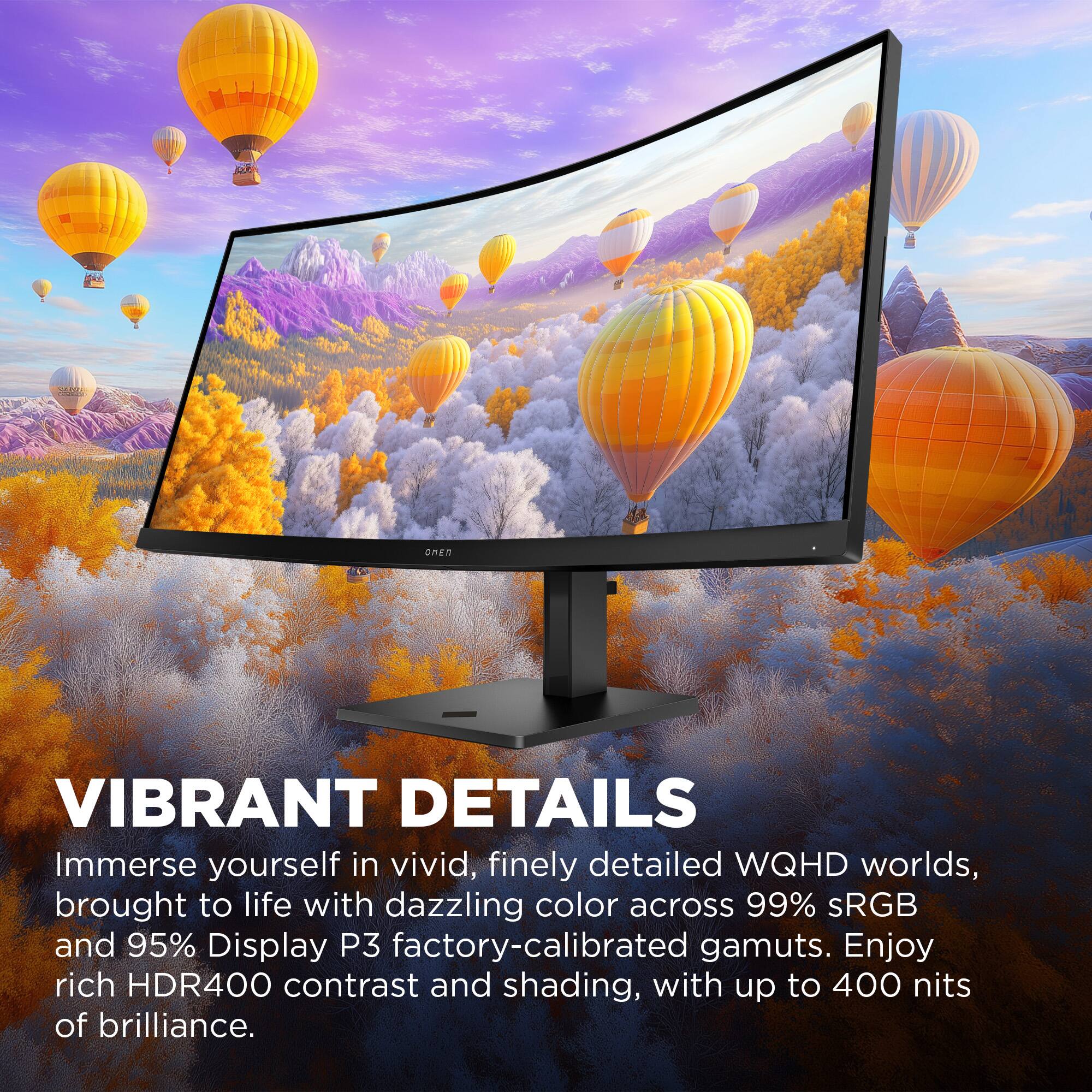 VIBRANT DETAILS

Immerse yourself in vivid, finely detailed WQHD worlds, brought to life with dazzling color across 99% sRGB and 95% Display P3 factory-calibrated gamuts. Enjoy rich HDR400 contrast and shading, with up to 400 nits of brilliance.