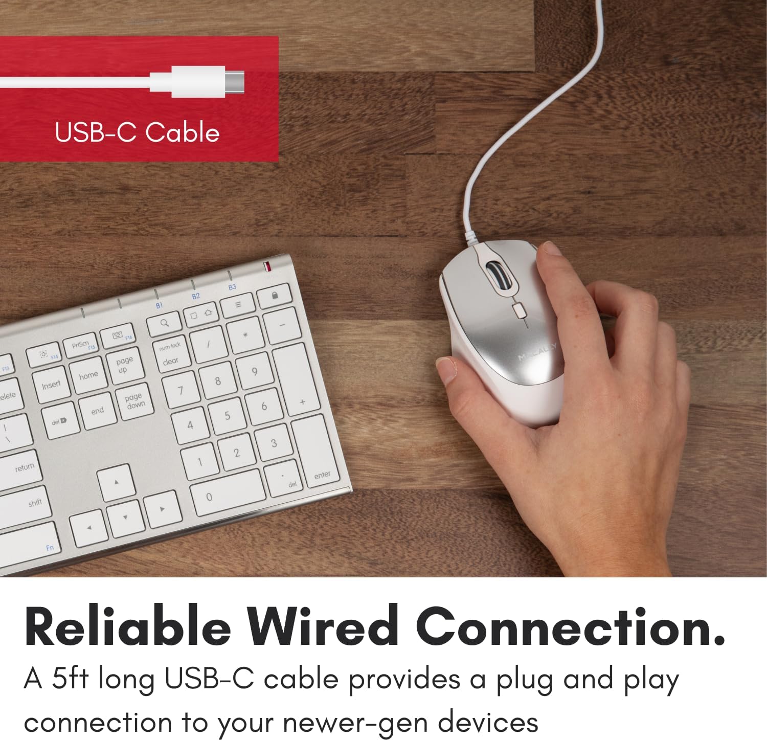 USB-C Cable

Reliable Wired Connection.
A 5ft long USB-C cable provides a plug and play connection to your newer-gen devices