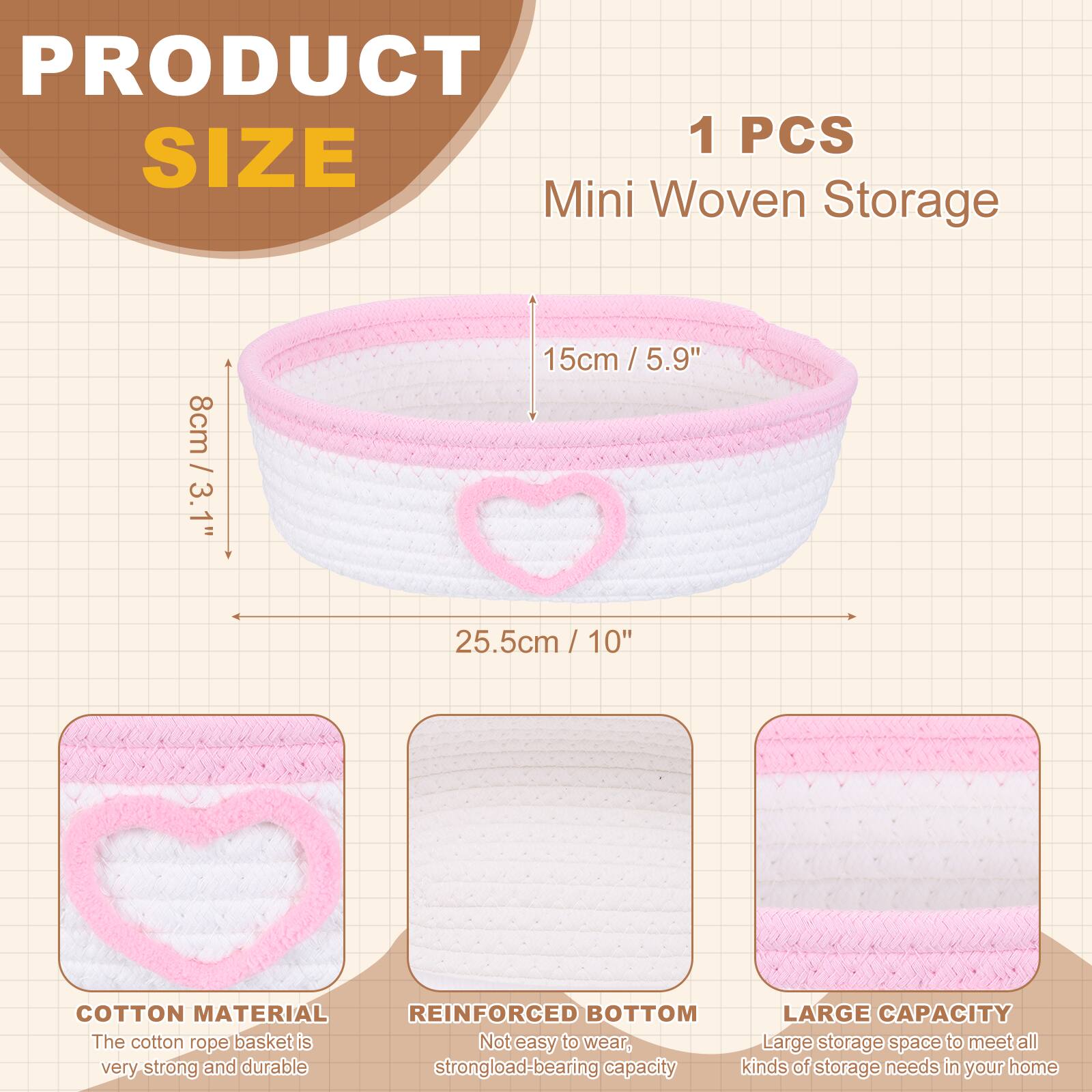 PRODUCT SIZE

1 PCS Mini Woven Storage

- 8cm / 3.1"
- 15cm / 5.9"
- 25.5cm / 10"

COTTON MATERIAL
The cotton rope basket is very strong and durable.

REINFORCED BOTTOM
Not easy to wear, strong load-bearing capacity.

LARGE CAPACITY
Large storage space to meet all kinds of storage needs in your home.