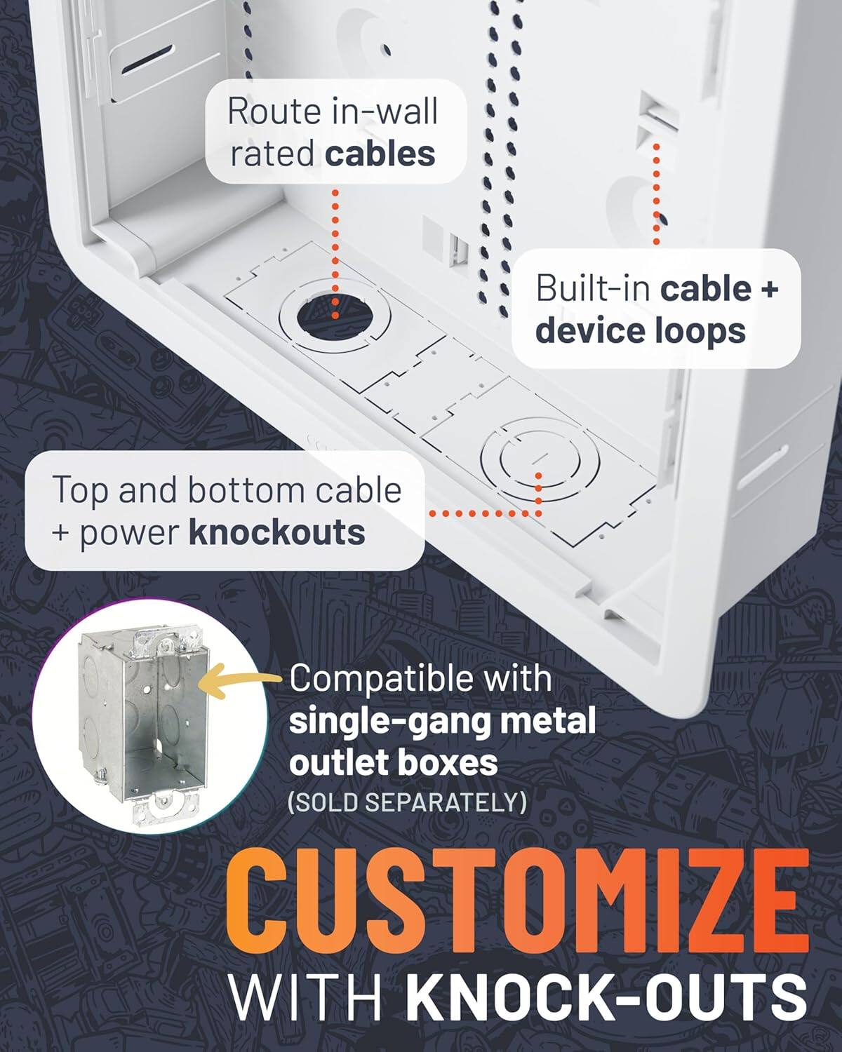 Route in-wall rated cables  
Built-in cable + device loops  
Top and bottom cable + power knockouts  
Compatible with single-gang metal outlet boxes (SOLD SEPARATELY)  
CUSTOMIZE WITH KNOCK-OUTS