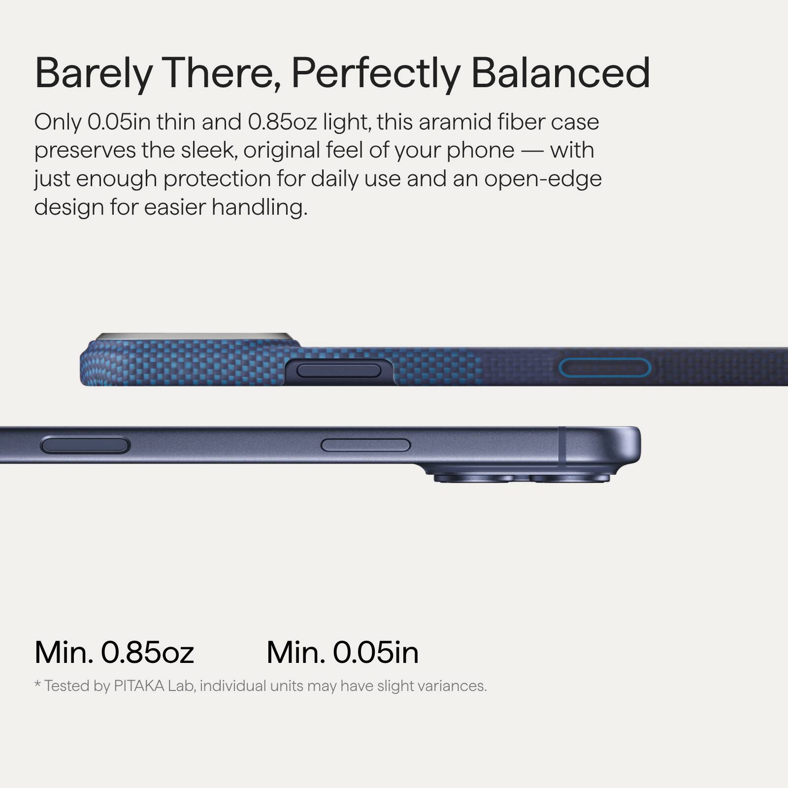 Barely There, Perfectly Balanced

Only 0.05in thin and 0.85oz light, this aramid fiber case preserves the sleek, original feel of your phone — with just enough protection for daily use and an open-edge design for easier handling.

Min. 0.85oz  
Min. 0.05in  
*Tested by PITAKA Lab, individual units may have slight variances.