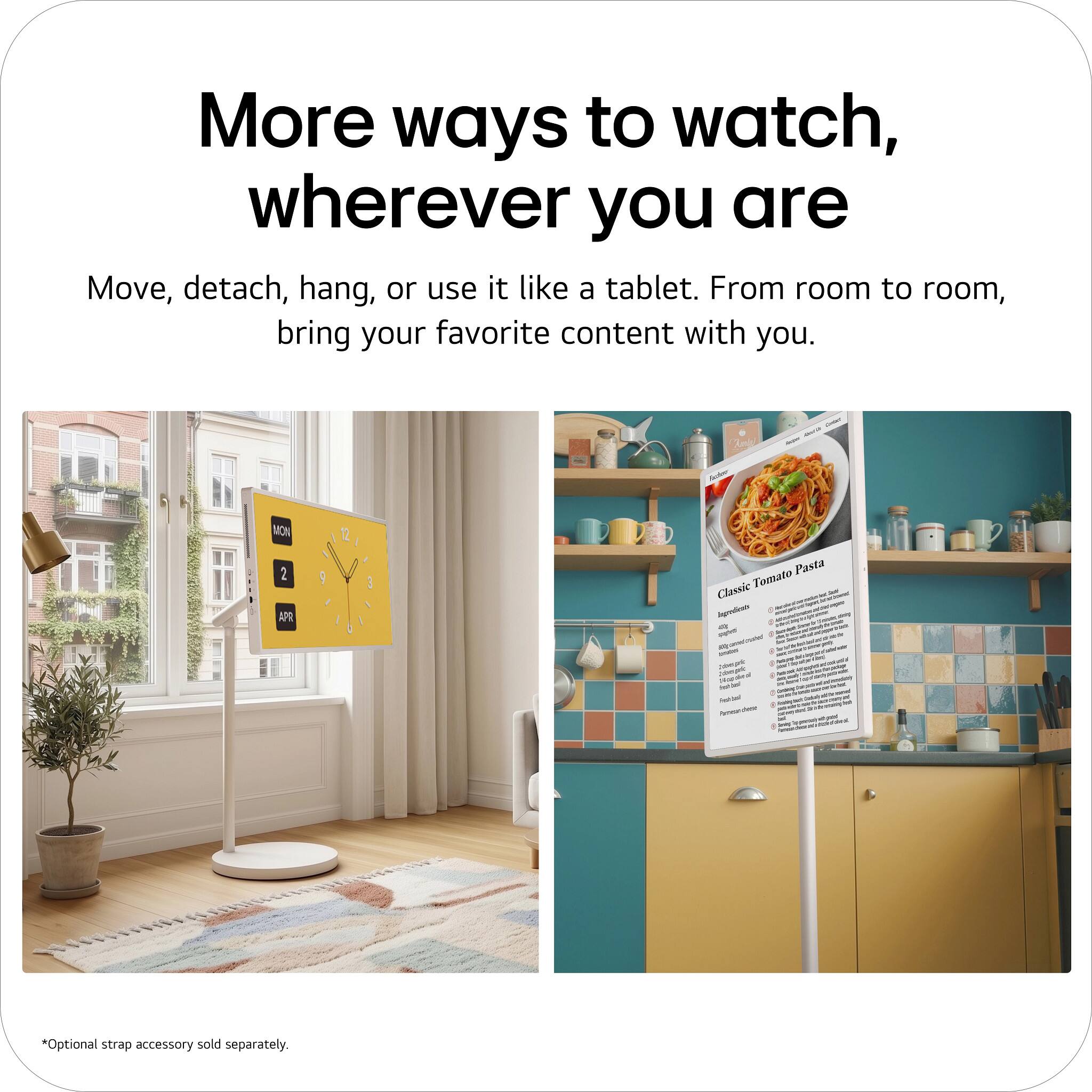 More ways to watch, wherever you are

Move, detach, hang, or use it like a tablet. From room to room, bring your favorite content with you.

el - - : - MON 2 APR Pasta Tomato Classic - - - - 1 -g + I - - I - : - - + | - - - - - : - - - + - - + - I - - i ar + I I - - - - - . - - 4 - - - I *Optional strap accessory sold separately.