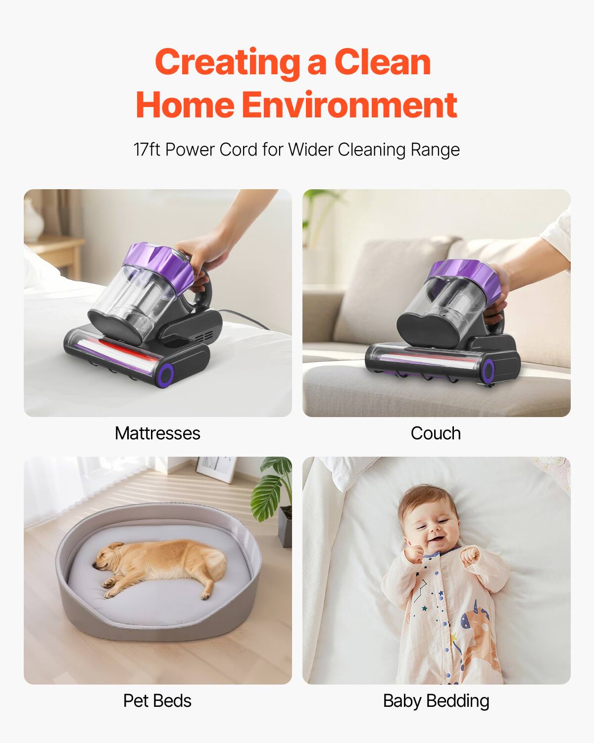 Creating a Clean Home Environment  
17ft Power Cord for Wider Cleaning Range  
Mattresses  
Couch  
Pet Beds  
Baby Bedding