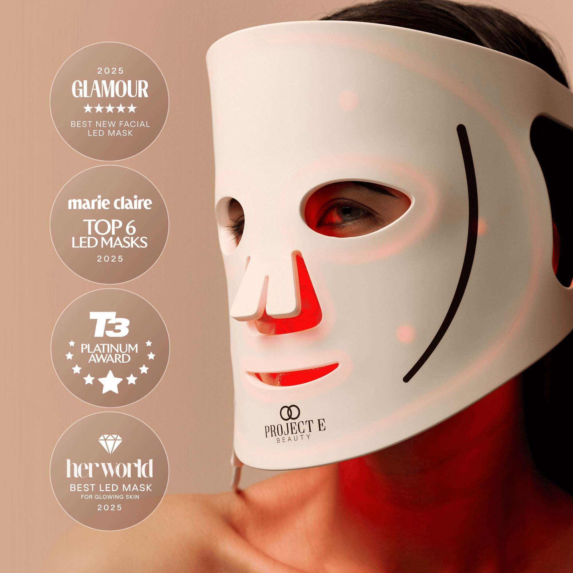 2025 GLAMOUR  
BEST NEW FACIAL LED MASK  
marie claire TOP 6 LED MASKS 2025  
T3 PLATINUM AWARD  
herworld BEST LED MASK FOR GLOWING SKIN  
PROJECT E BEAUTY