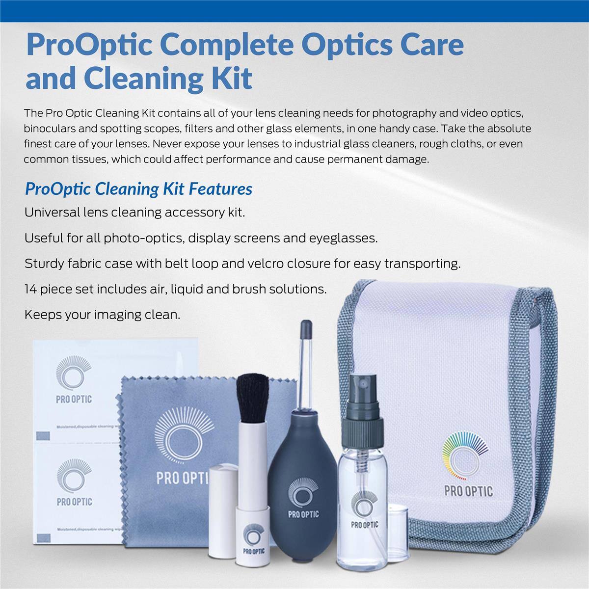 ProOptic Complete Optics Care and Cleaning Kit

The Pro Optic Cleaning Kit contains all of your lens cleaning needs for photography and video optics, binoculars and spotting scopes, filters and other glass elements, in one handy case. Take the absolute finest care of your lenses. Never expose your lenses to industrial glass cleaners, rough cloths, or even common tissues, which could affect performance and cause permanent damage.

ProOptic Cleaning Kit Features

Universal lens cleaning accessory kit.
Useful for all photo-optics, display screens and eyeglasses.
Sturdy fabric case with belt loop and velcro closure for easy transporting.
14 piece set includes air, liquid and brush solutions.
Keeps your imaging clean.

PRO OPTIC