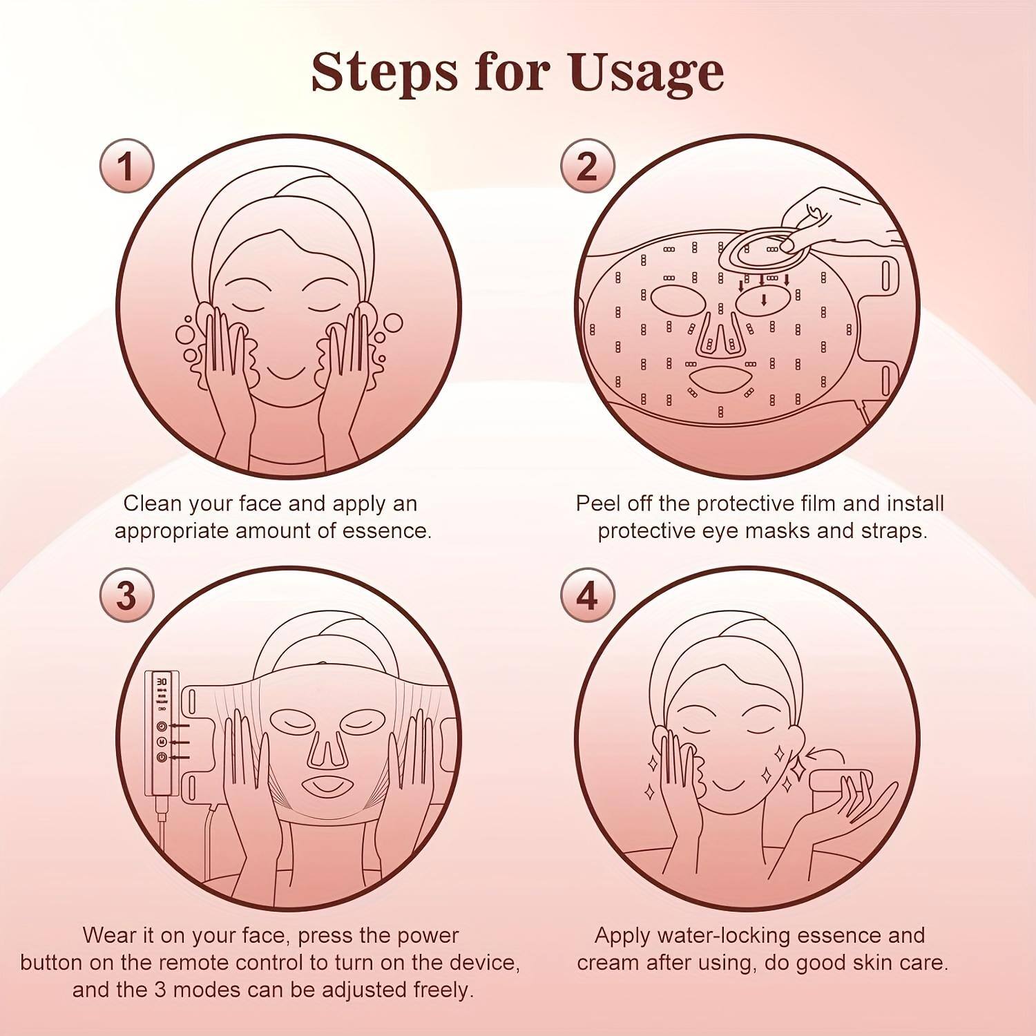 Steps for Usage

1. Clean your face and apply an appropriate amount of essence.
2. Peel off the protective film and install protective eye masks and straps.
3. Wear it on your face, press the power button on the remote control to turn on the device, and the 3 modes can be adjusted freely.
4. Apply water-locking essence and cream after using, do good skin care.
