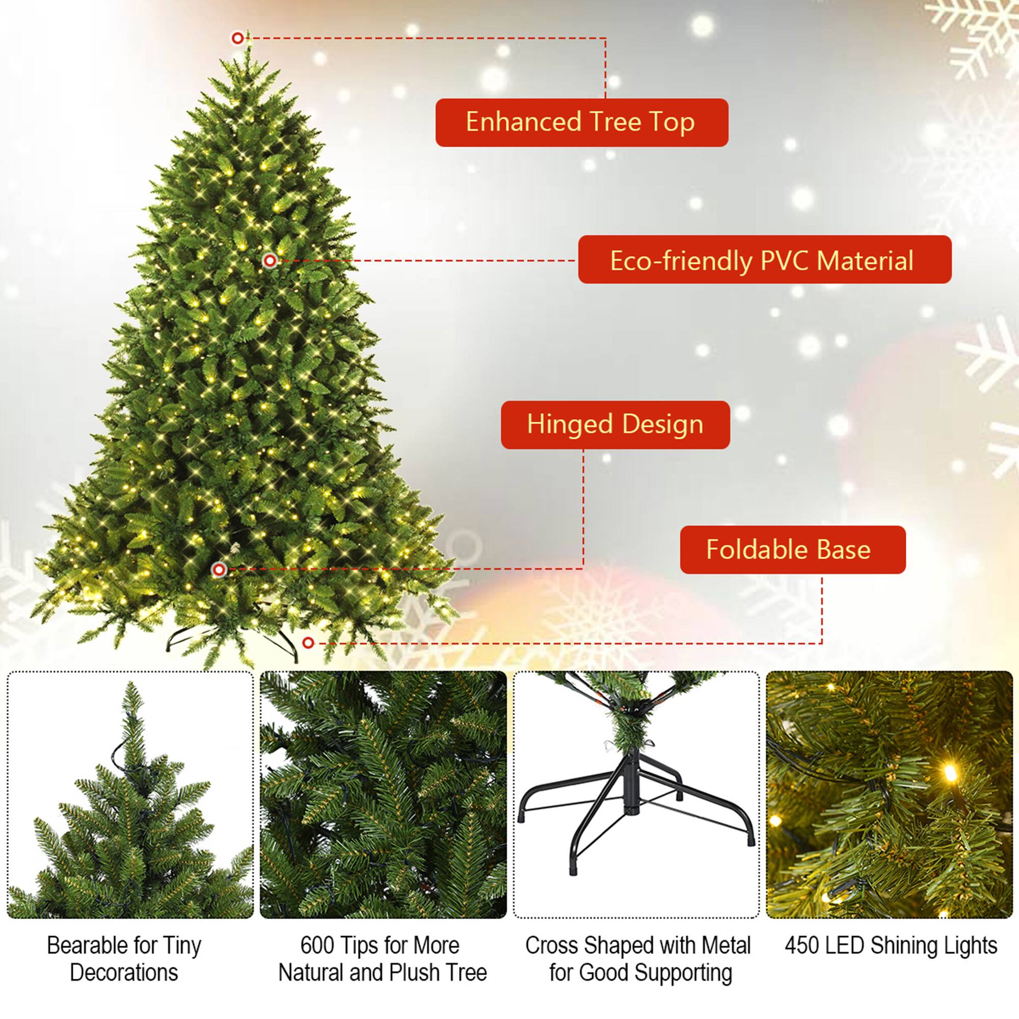 - Enhanced Tree Top
- Eco-friendly PVC Material
- Hinged Design
- Foldable Base
- Bearable for Tiny Decorations
- 600 Tips for More Natural and Plush Tree
- Cross Shaped with Metal for Good Supporting
- 450 LED Shining Lights