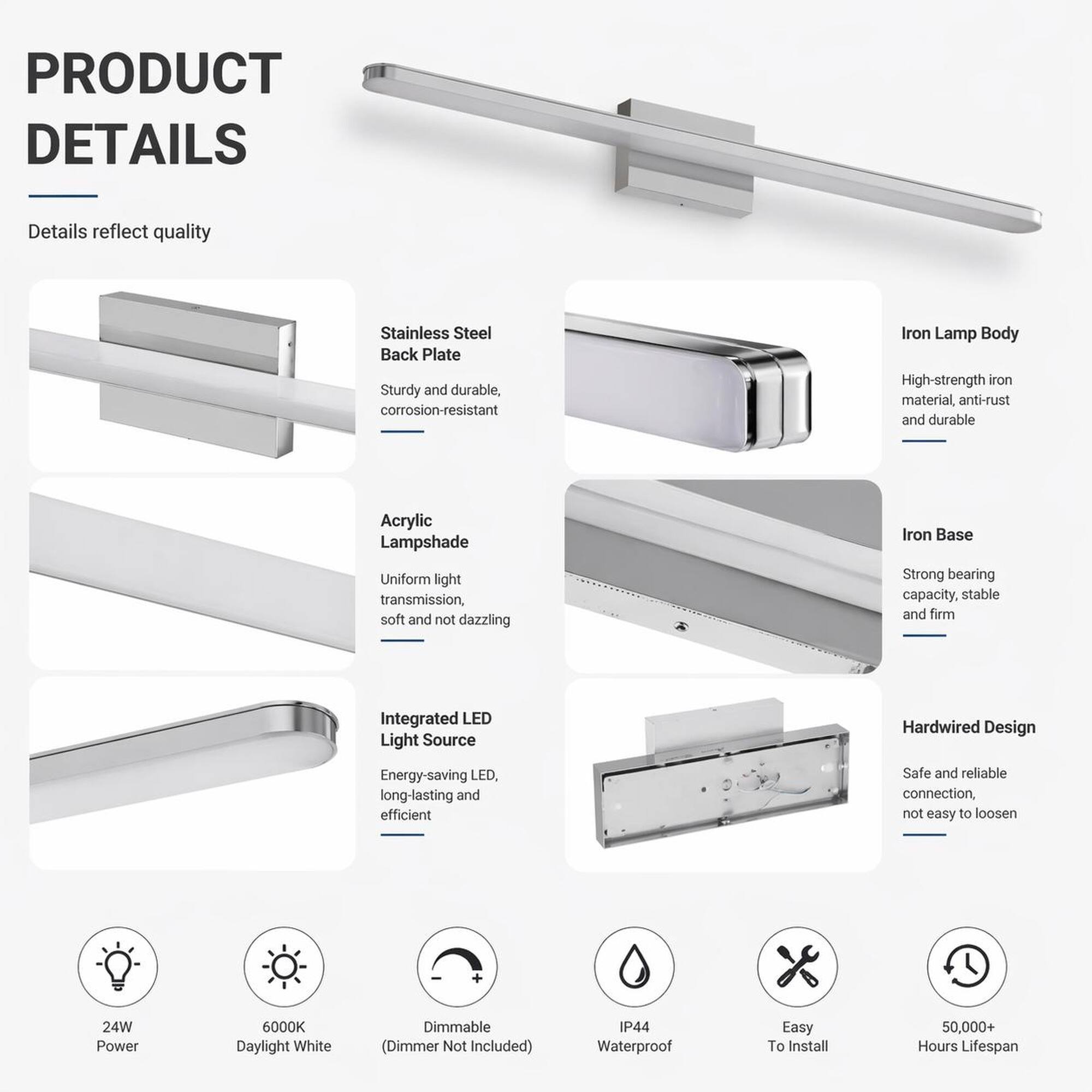 PRODUCT DETAILS

Details reflect quality

- Stainless Steel Back Plate
  - Sturdy and durable, corrosion-resistant

- Iron Lamp Body
  - High-strength iron material, anti-rust and durable

- Acrylic Lampshade
  - Uniform light transmission, soft and not dazzling

- Iron Base
  - Strong bearing capacity, stable and firm

- Integrated LED Light Source
  - Energy-saving LED, long-lasting and efficient

- Hardwired Design
  - Safe and reliable connection, not easy to loosen

- 24W Power
- 6000K Daylight White
- Dimmable (Dimmer Not Included)
- IP44 Waterproof
- Easy To Install
- 50,000+ Hours Lifespan