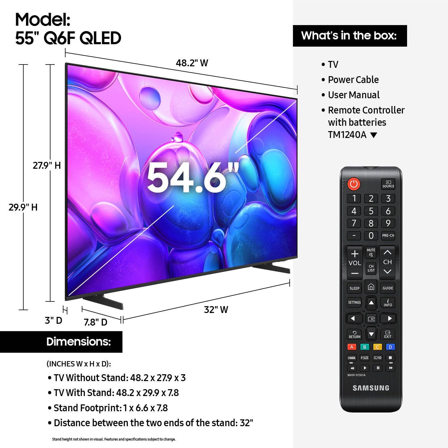 Model: 55" Q6F QLED

What's in the box:
- TV
- Power Cable
- User Manual
- Remote Controller with batteries TM1240A

Dimensions:
- TV Without Stand: 48.2 x 27.9 x 3
- TV With Stand: 48.2 x 29.9 x 7.8
- Stand Footprint: 1 x 6.6 x 7.8
- Distance between the two ends of the stand: 32"

(INCHES W x H x D):
- TV Without Stand: 48.2 x 27.9 x 3
- TV With Stand: 48.2 x 29.9 x 7.8
- Stand Footprint: 1 x 6.6 x 7.8
- Distance between the two ends of the stand: 32"

Stand height not shown in visual. Features and specifications subject to change.