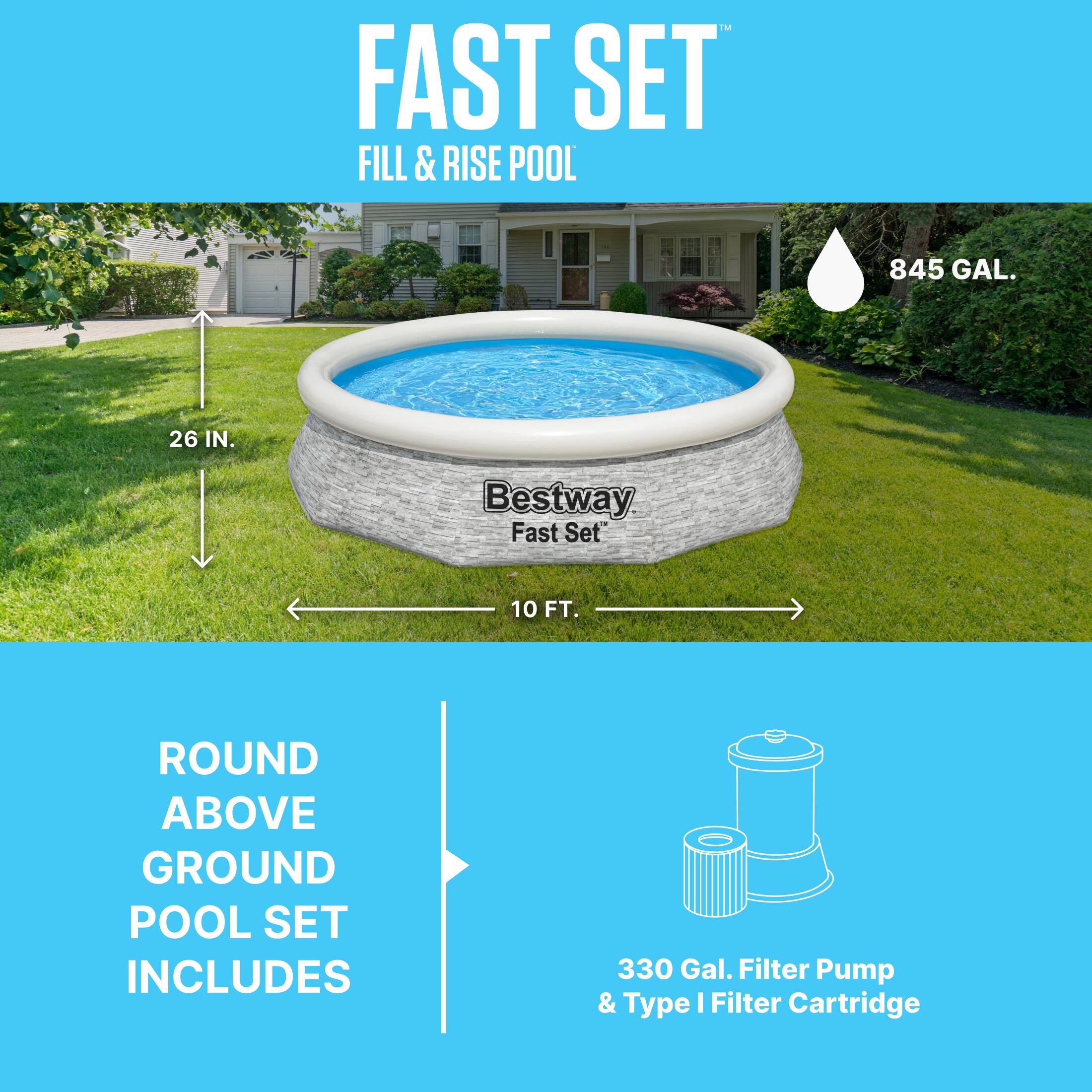 FAST SET  
FILL & RISE POOL  
845 GAL.  
26 IN.  
10 FT.  

Bestway Fast Set™  

ROUND ABOVE GROUND POOL SET INCLUDES  
330 Gal. Filter Pump & Type I Filter Cartridge