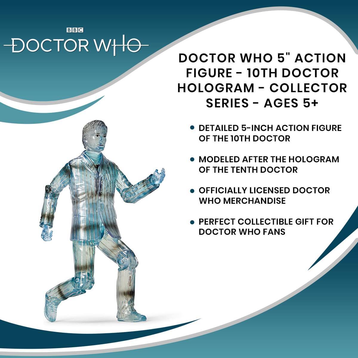BBC DOCTOR WHO

DOCTOR WHO 5" ACTION FIGURE - 10TH DOCTOR HOLOGRAM - COLLECTOR SERIES - AGES 5+

- DETAILED 5-INCH ACTION FIGURE OF THE 10TH DOCTOR
- MODELED AFTER THE HOLOGRAM OF THE TENTH DOCTOR
- OFFICIALLY LICENSED DOCTOR WHO MERCHANDISE
- PERFECT COLLECTIBLE GIFT FOR DOCTOR WHO FANS
