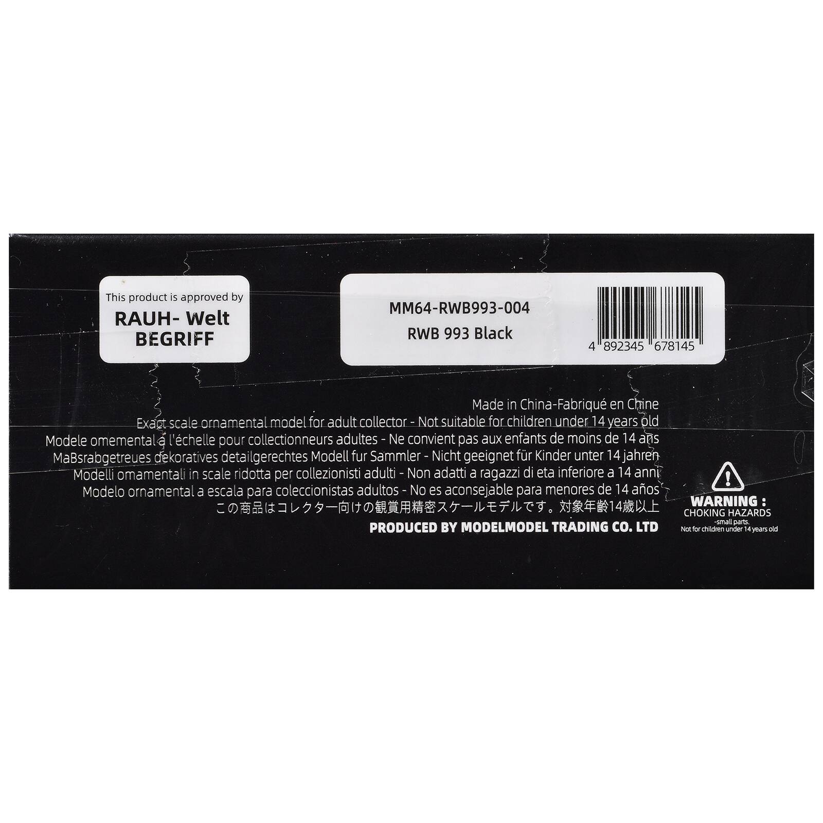 This product is approved by RAUH-Welt BEGRIFF

MM64-RWB993-004
RWB 993 Black

Made in China - Fabriqué en Chine

Exact scale ornamental model for adult collector - Not suitable for children under 14 years old
Modèle omamental à l'échelle pour collectionneurs adultes - Ne convient pas aux enfants de moins de 14 ans
Maßstabgetreues dekoratives detailgerechtes Modell für Sammler - Nicht geeignet für Kinder unter 14 Jahren
Modelli ornamentali in scala ridotta per collezionisti adulti - Non adatti a ragazzi di età inferiore a 14 anni
Modelo ornamental a escala para coleccionistas adultos - No es aconsejable para menores de 14 años

WARNING: CHOKING HAZARDS - small parts
Not for children under 14 years old

PRODUCED BY MODELMODEL TRADING CO. LTD