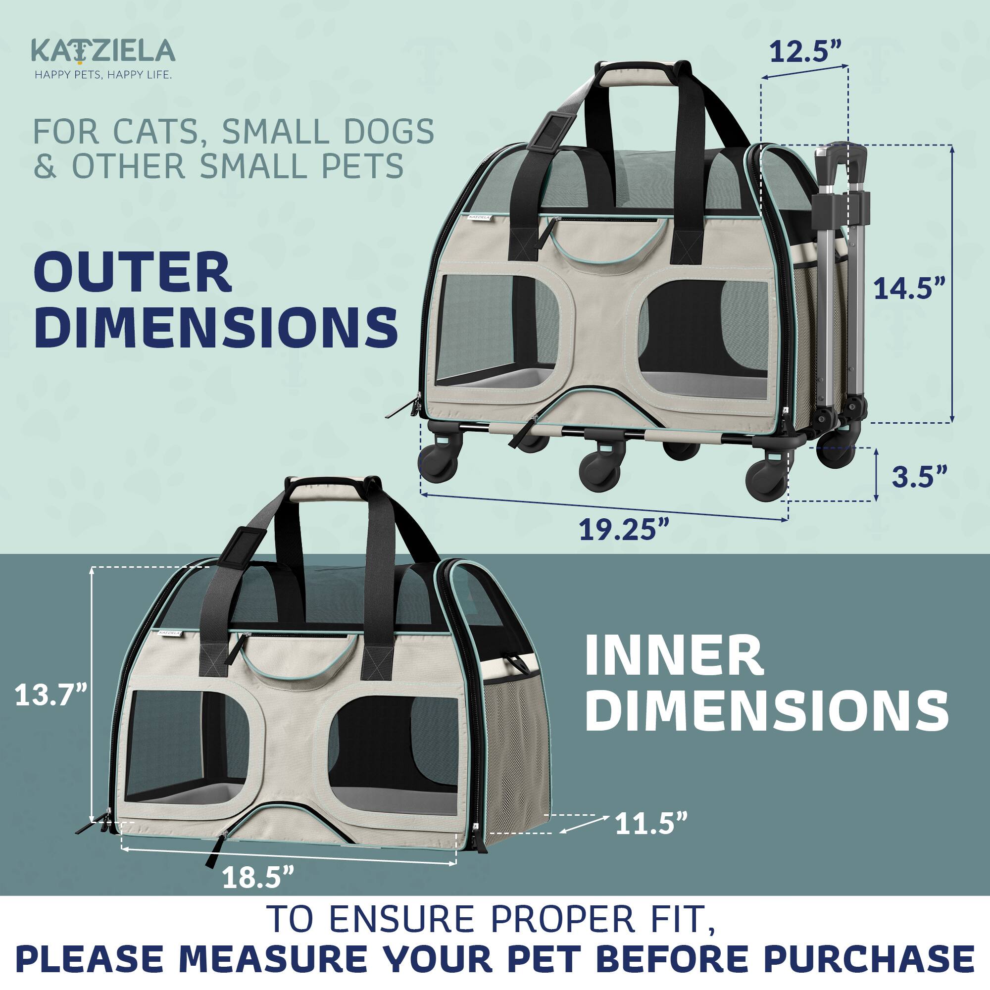 KATZIELA  
HAPPY PETS. HAPPY LIFE.  

FOR CATS, SMALL DOGS & OTHER SMALL PETS  

OUTER DIMENSIONS  
12.5"  
14.5"  
19.25"  
3.5"  

INNER DIMENSIONS  
11.5"  
18.5"  
13.7"  

TO ENSURE PROPER FIT, PLEASE MEASURE YOUR PET BEFORE PURCHASE