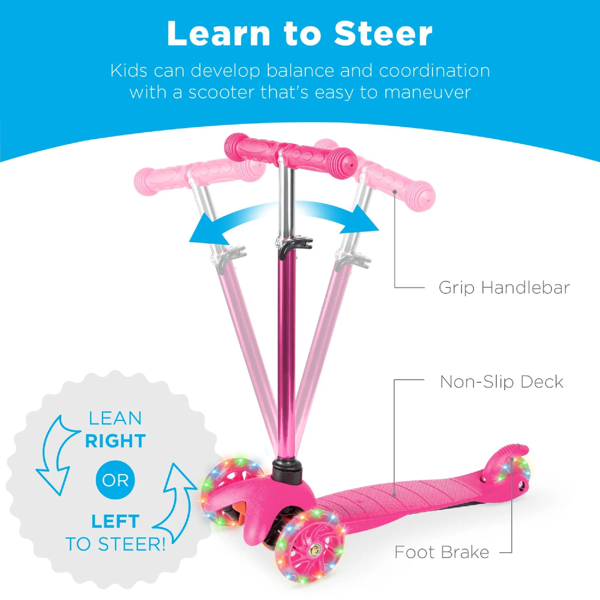 Learn to Steer

Kids can develop balance and coordination with a scooter that's easy to maneuver

Grip Handlebar  
Non-Slip Deck  
LEAN RIGHT OR LEFT TO STEER!  
Foot Brake