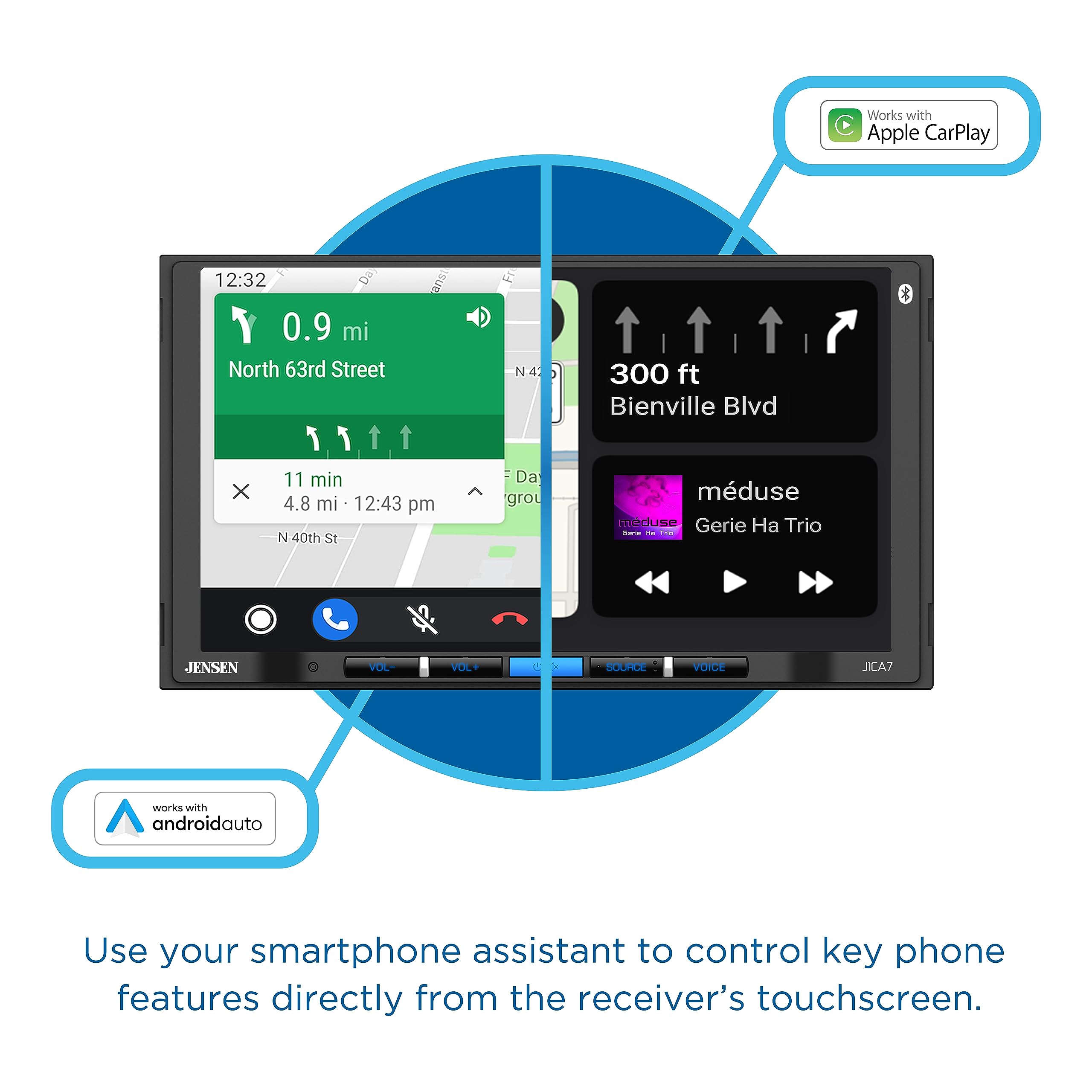 Works with Apple CarPlay
12:32 & 0.9 mi North 63rd Street
x 11 min 4.8 mi 12:43 pm
40th St
Fr N4
300 ft Bienville Blvd
JENSEN
VOL
VOL+
A
SOUCE
VOICE
JCA7
Works with androidauto
Use your smartphone assistant to control key phone features directly from the receiver's touchscreen.