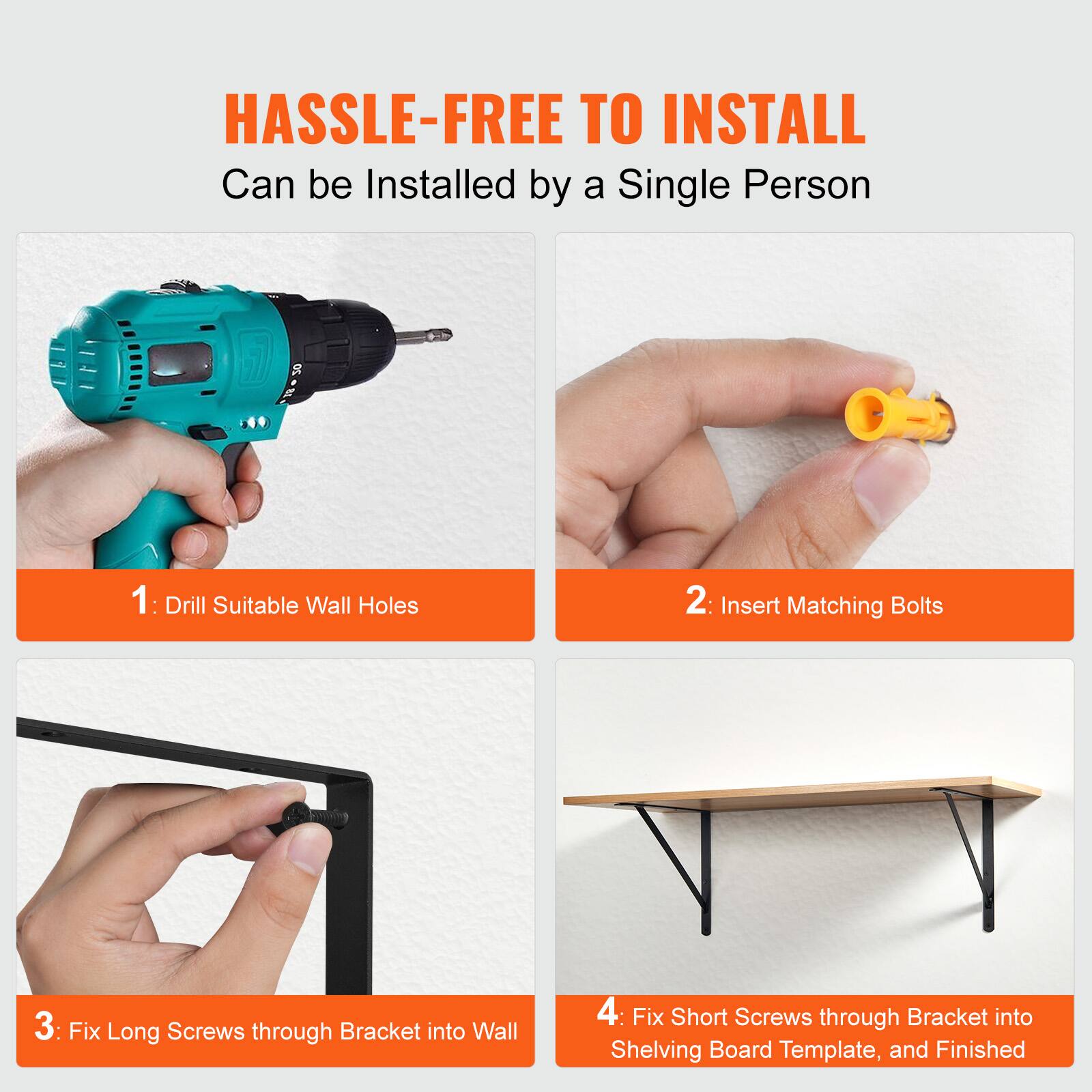 HASSLE-FREE TO INSTALL  
Can be Installed by a Single Person

1: Drill Suitable Wall Holes  
2: Insert Matching Bolts  
3: Fix Long Screws through Bracket into Wall  
4: Fix Short Screws through Bracket into Shelving Board Template, and Finished