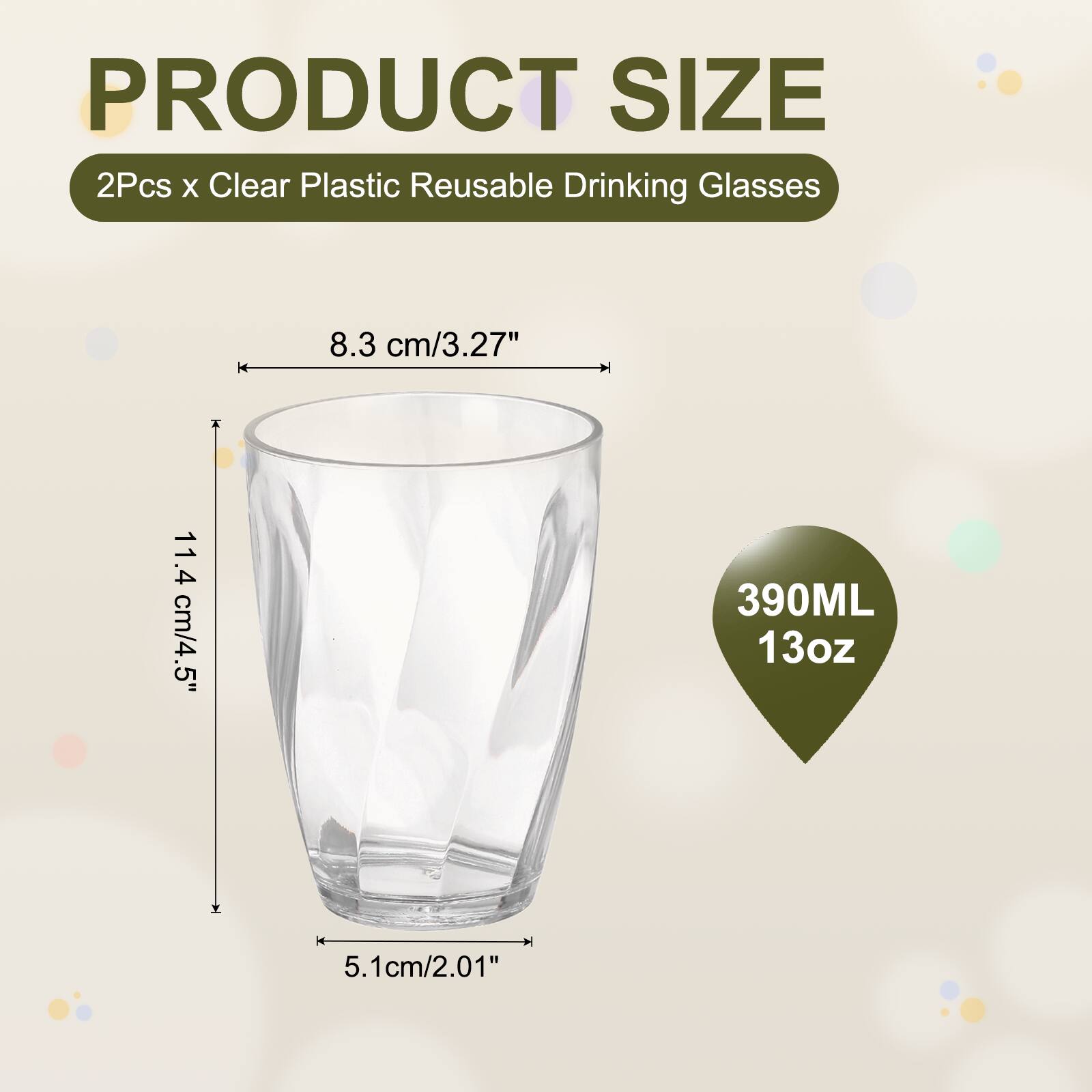 PRODUCT SIZE  
2Pcs x Clear Plastic Reusable Drinking Glasses  
8.3 cm/3.27"  
11.4 cm/4.5"  
390ML 13oz  
5.1cm/2.01"