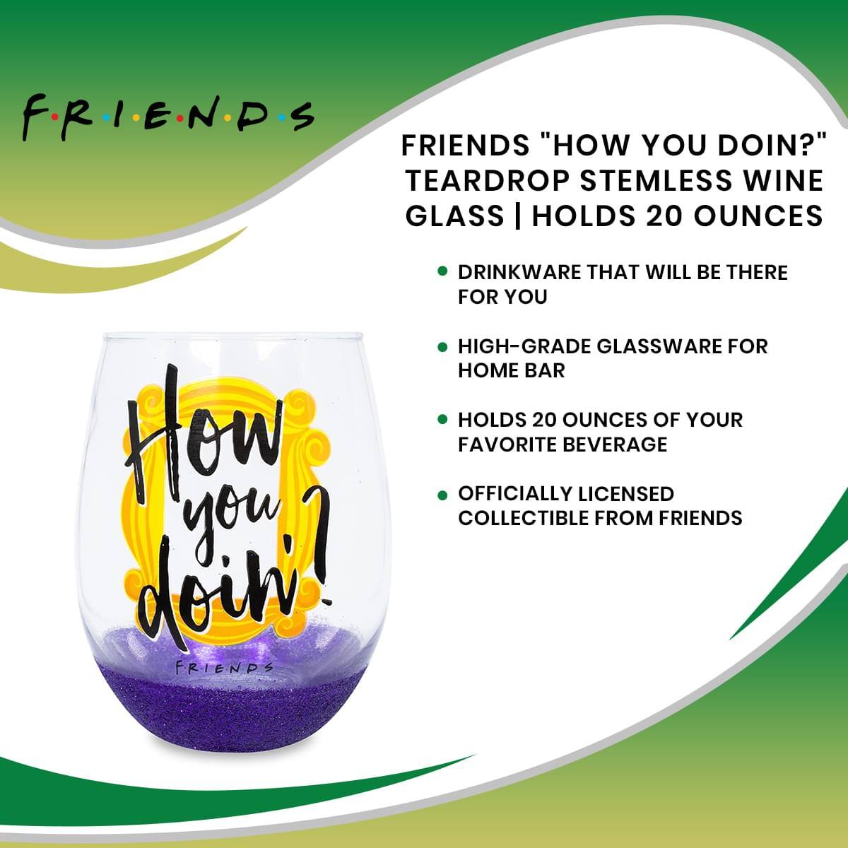F.R.I.E.N.D.S

FRIENDS "HOW YOU DOIN?" TEARDROP STEMLESS WINE GLASS | HOLDS 20 OUNCES

- DRINKWARE THAT WILL BE THERE FOR YOU
- HIGH-GRADE GLASSWARE FOR HOME BAR
- HOLDS 20 OUNCES OF YOUR FAVORITE BEVERAGE
- OFFICIALLY LICENSED COLLECTIBLE FROM FRIENDS