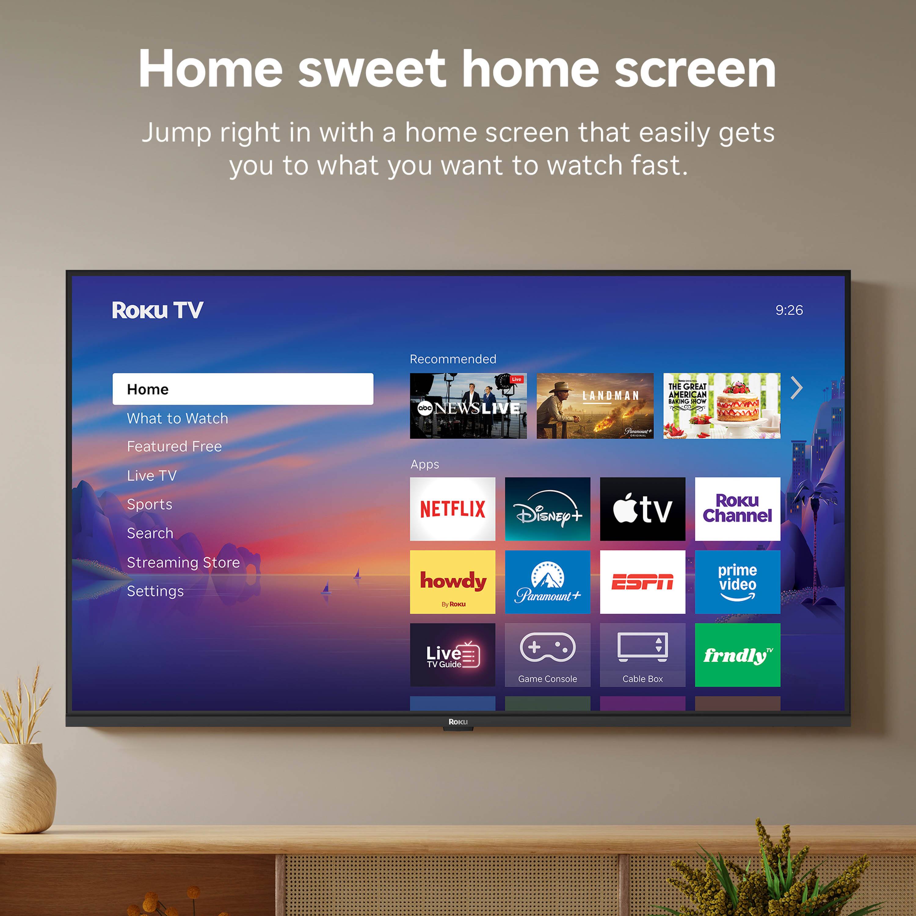 Home sweet home screen  
Jump right in with a home screen that easily gets you to what you want to watch fast.

Roku TV  
9:26

Recommended  
- NEWS LIVE  
- LANDMAN  
- THE GREAT AMERICAN BAKE-OFF  

Featured Free  
- NETFLIX  
- Disney+  
- Apple TV  
- Roku Channel  
- Paramount+  
- ESPN  
- Prime Video  
- Howdy  
- Game Console  
- Cable Box  
- frndly  

Live TV  
Sports  
Search  
Streaming Store  
Settings