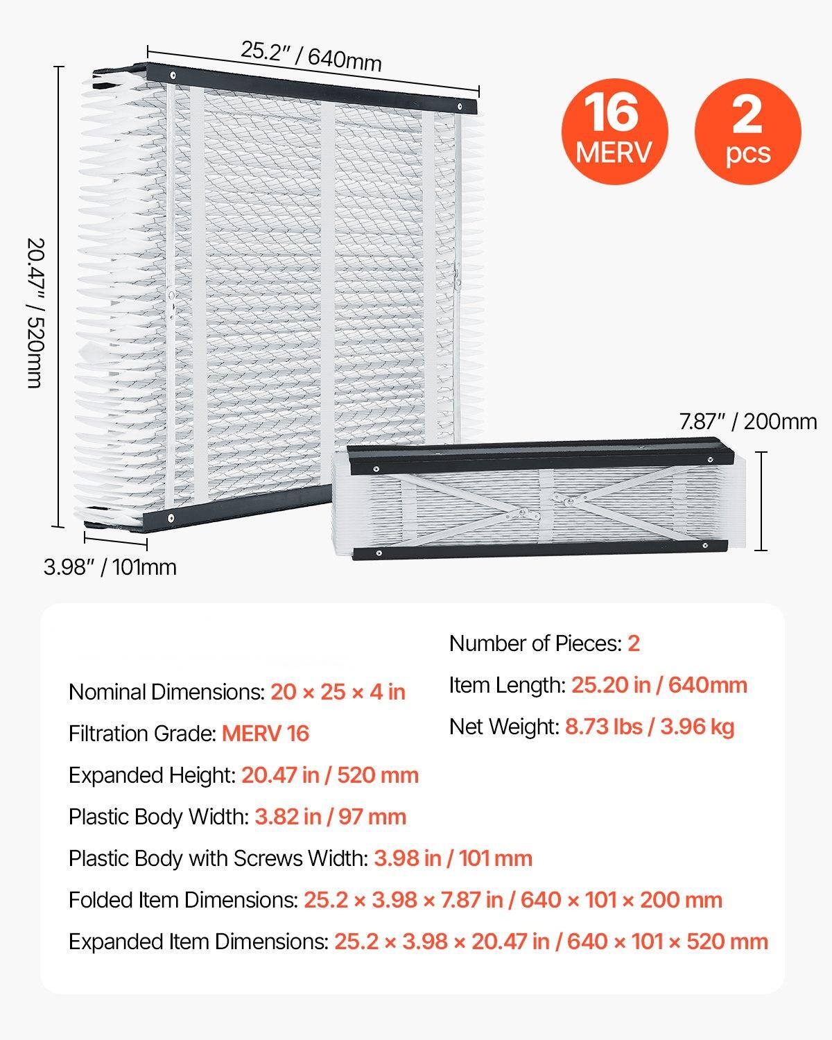 - Number of Pieces: 2
- Nominal Dimensions: 20 x 25 x 4 in
- Filtration Grade: MERV 16
- Item Length: 25.20 in / 640mm
- Net Weight: 8.73 lbs / 3.96 kg
- Expanded Height: 20.47 in / 520 mm
- Plastic Body Width: 3.82 in / 97 mm
- Plastic Body with Screws Width: 3.98 in / 101 mm
- Folded Item Dimensions: 25.2 x 3.98 x 7.87 in / 640 x 101 x 200 mm
- Expanded Item Dimensions: 25.2 x 3.98 x 20.47 in / 640 x 101 x 520 mm