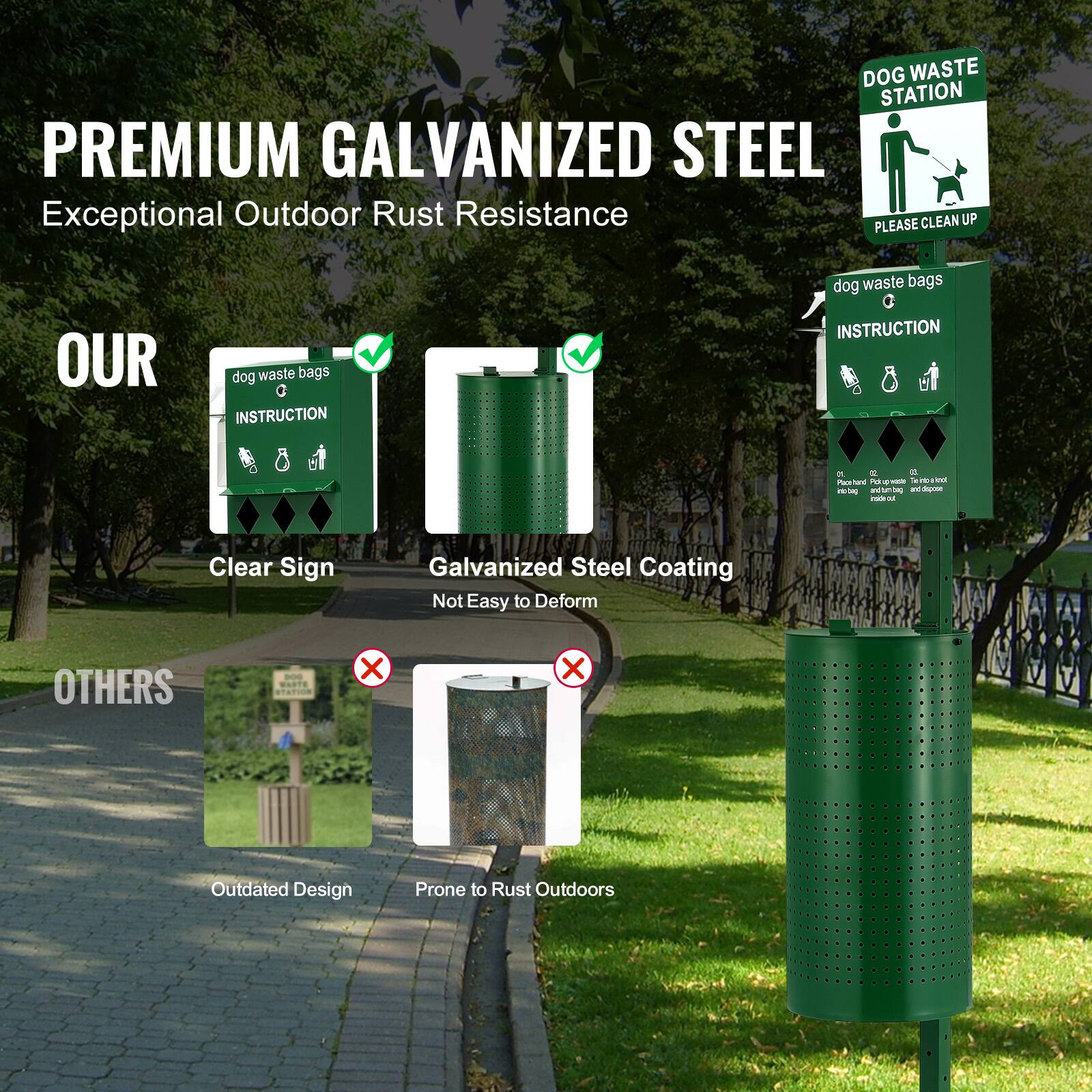 **PREMIUM GALVANIZED STEEL**  
Exceptional Outdoor Rust Resistance

**OUR**  
- Clear Sign  
- Galvanized Steel Coating  
  Not Easy to Deform

**OTHERS**  
- Outdated Design  
- Prone to Rust Outdoors

**DOG WASTE STATION**  
PLEASE CLEAN UP

**dog waste bags**  
INSTRUCTION  
- Place pet waste in bag  
- Tie bag securely  
- Dispose of bag in trash  

**dog waste bags**  
INSTRUCTION  
- Place pet waste in bag  
- Tie bag securely  
- Dispose of bag in trash  

**dog waste bags**  
INSTRUCTION  
- Place pet waste in bag  
- Tie bag securely  
- Dispose of bag in trash  

**dog waste bags**  
INSTRUCTION  
- Place pet waste in bag  
- Tie bag securely  
- Dispose of bag in trash  

**dog waste bags**  
INSTRUCTION  
- Place pet waste in bag  
- Tie bag securely  
- Dispose of bag in trash  

**dog waste bags**  
INSTRUCTION  
- Place pet waste in bag  
- Tie bag securely  
- Dispose of bag in trash  

**dog waste bags**  
INSTRUCTION  
- Place pet waste in bag  
- Tie