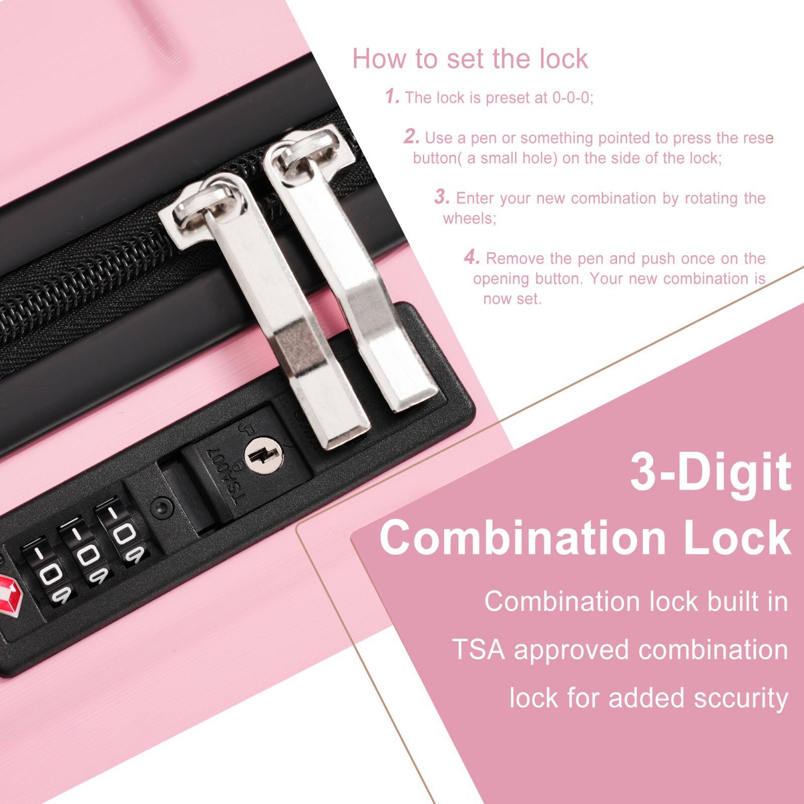 How to set the lock

1. The lock is preset at 0-0-0;
2. Use a pen or something pointed to press the reset button (a small hole) on the side of the lock;
3. Enter your new combination by rotating the wheels;
4. Remove the pen and push once on the opening button. Your new combination is now set.

3-Digit Combination Lock

Combination lock built in TSA approved combination lock for added security
