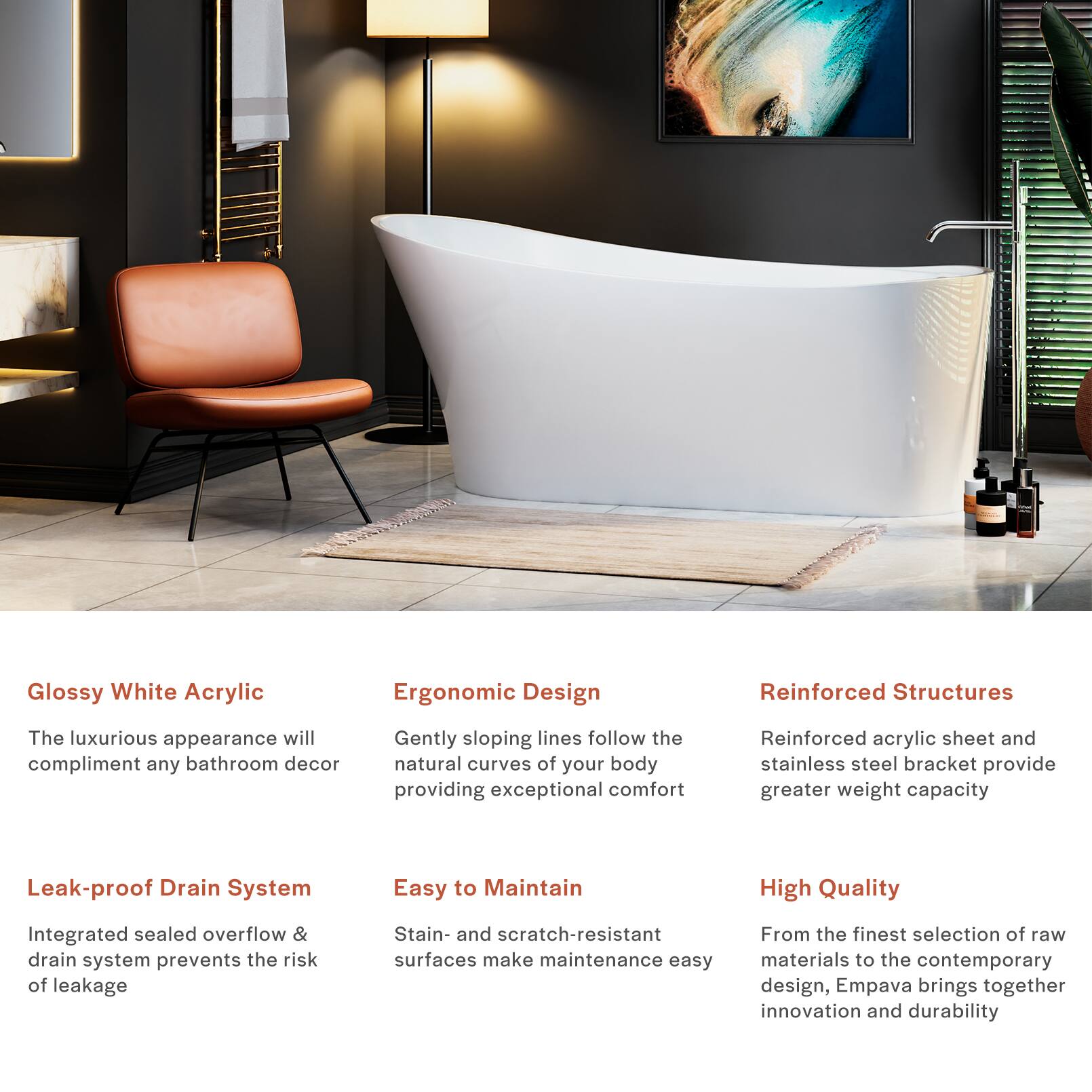 Glossy White Acrylic  
The luxurious appearance will complement any bathroom decor  

Ergonomic Design  
Gently sloping lines follow the natural curves of your body, providing exceptional comfort  

Reinforced Structures  
Reinforced acrylic sheet and stainless steel bracket provide greater weight capacity  

Leak-proof Drain System  
Integrated sealed overflow & drain system prevents the risk of leakage  

Easy to Maintain  
Stain- and scratch-resistant surfaces make maintenance easy  

High Quality  
From the finest selection of raw materials to the contemporary design, Empava brings together innovation and durability