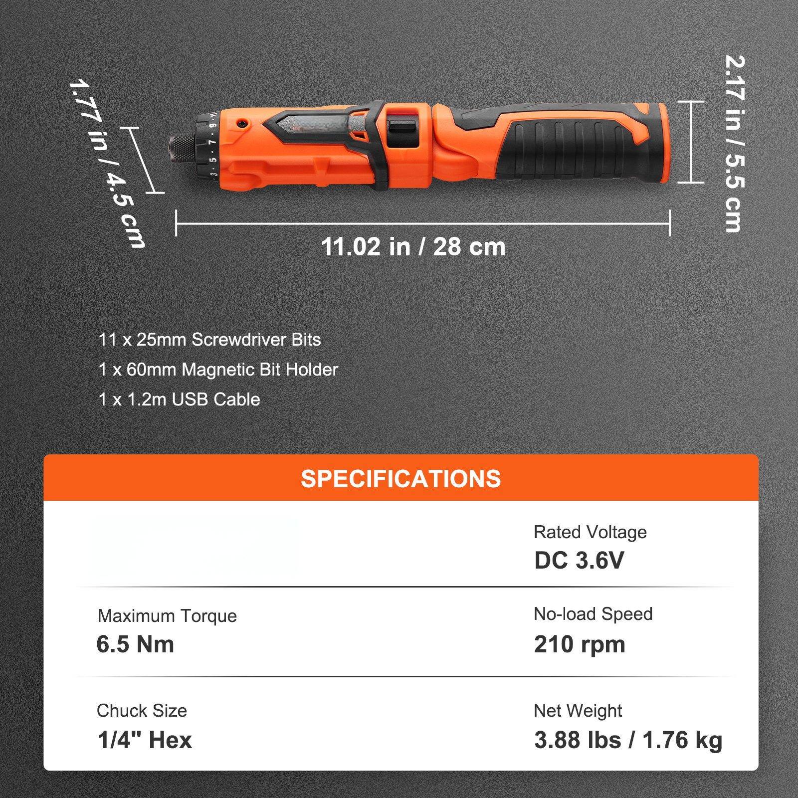 1.77 in / 4.5 cm  
11.02 in / 28 cm  
2.17 in / 5.5 cm  

11 x 25mm Screwdriver Bits  
1 x 60mm Magnetic Bit Holder  
1 x 1.2m USB Cable  

SPECIFICATIONS  
Rated Voltage: DC 3.6V  
Maximum Torque: 6.5 Nm  
No-load Speed: 210 rpm  
Chuck Size: 1/4" Hex  
Net Weight: 3.88 lbs / 1.76 kg