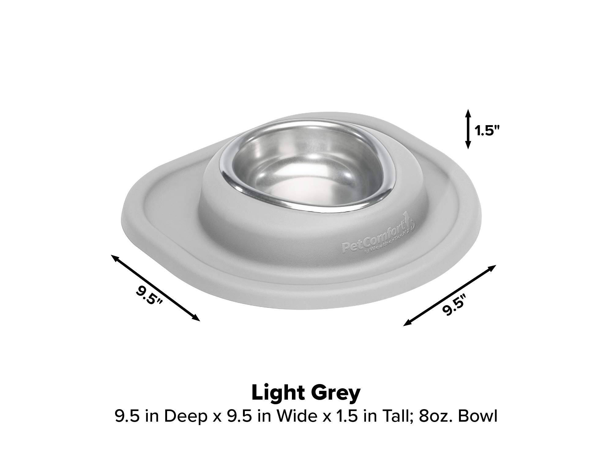 1.5"  
9.5"  
PetComfort 9.5"  
Light Grey 9.5 in Deep x 9.5 in Wide x 1.5 in Tall; 8oz. Bowl