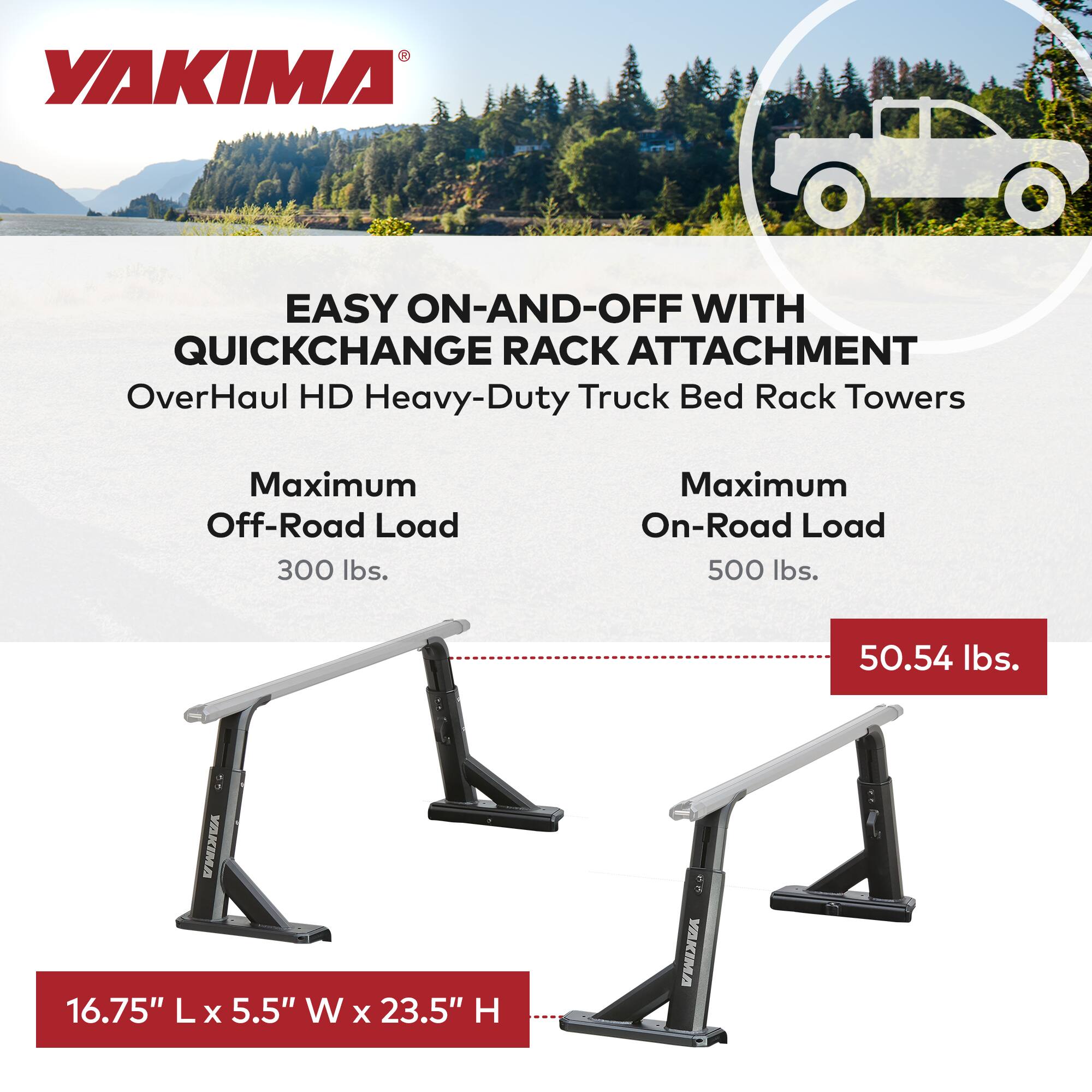 YAKIMA

EASY ON-AND-OFF WITH QUICKCHANGE RACK ATTACHMENT

OverHaul HD Heavy-Duty Truck Bed Rack Towers

Maximum Off-Road Load: 300 lbs.

Maximum On-Road Load: 500 lbs.

16.75" L x 5.5" W x 23.5" H

50.54 lbs.