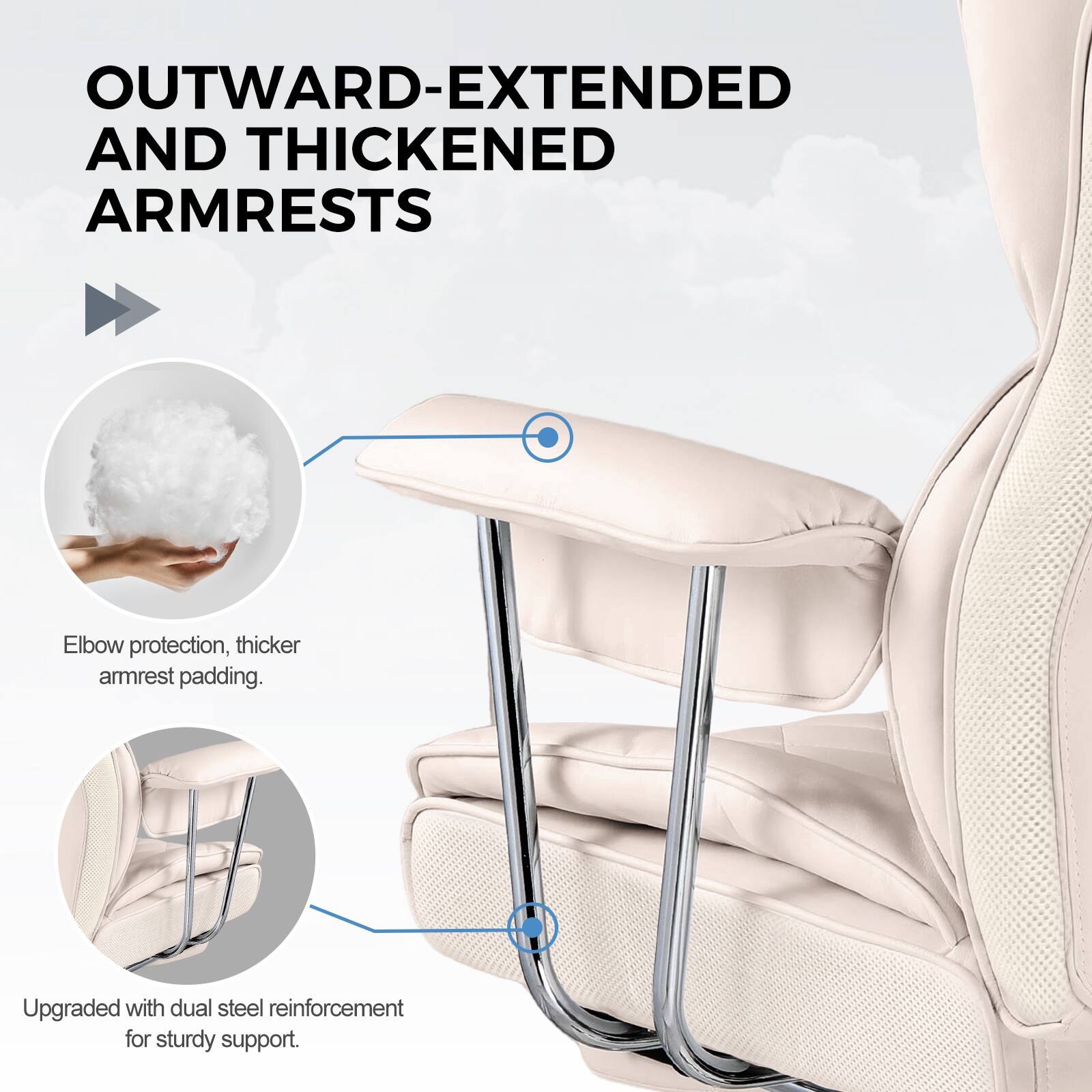 OUTWARD-EXTENDED AND THICKENED ARMRESTS

Elbow protection, thicker armrest padding.

Upgraded with dual steel reinforcement for sturdy support.