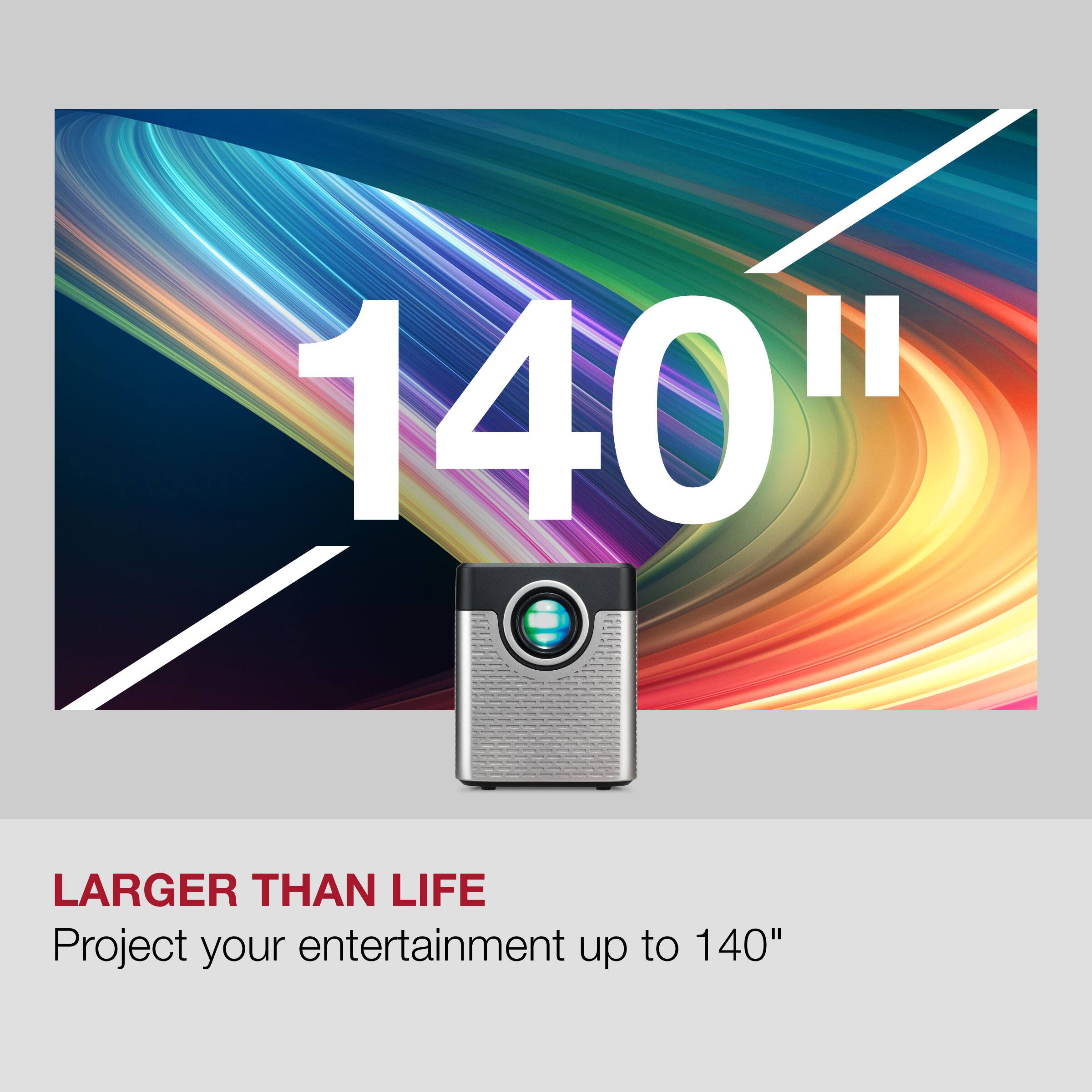 140"  
LARGER THAN LIFE  
Project your entertainment up to 140"